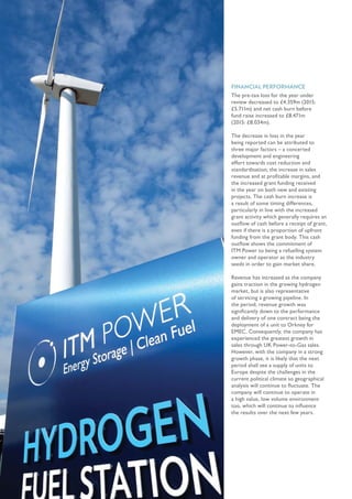 FINANCIAL PERFORMANCE
The pre-tax loss for the year under
review decreased to £4.359m (2015:
£5.711m) and net cash burn before
fund raise increased to £8.471m
(2015: £8.034m).
The decrease in loss in the year
being reported can be attributed to
three major factors – a concerted
development and engineering
effort towards cost reduction and
standardisation; the increase in sales
revenue and at profitable margins, and
the increased grant funding received
in the year on both new and existing
projects. The cash burn increase is
a result of some timing differences,
particularly in line with the increased
grant activity which generally requires an
outflow of cash before a receipt of grant,
even if there is a proportion of upfront
funding from the grant body. This cash
outflow shows the commitment of
ITM Power to being a refuelling system
owner and operator as the industry
seeds in order to gain market share.
Revenue has increased as the company
gains traction in the growing hydrogen
market, but is also representative
of servicing a growing pipeline. In
the period, revenue growth was
significantly down to the performance
and delivery of one contract being the
deployment of a unit to Orkney for
EMEC. Consequently, the company has
experienced the greatest growth in
sales through UK Power-to-Gas sales.
However, with the company in a strong
growth phase, it is likely that the next
period shall see a supply of units to
Europe despite the challenges in the
current political climate so geographical
analysis will continue to fluctuate. The
company will continue to operate in
a high value, low volume environment
too, which will continue to influence
the results over the next few years.
 