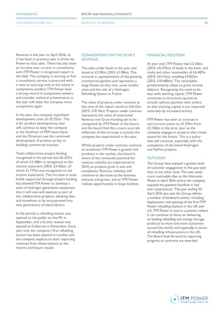 Revenue in the year to April 2016, as
it has been in previous year is driven by
Power-to-Gas sales. There has also been
an increase year on year in consultancy,
with ITM Power a recognised expert in
the field. The company is starting to find
a consultancy service is procured with
a view to sourcing units in the future in
competitive tenders. ITM Power have
a strong record in competitive tenders
and consider technical achievements in
the year will make the company more
competitive again.
In the year, the company capitalised
development costs of £0.252m. This
is for product developments that
will continue to keep the company
at the forefront of PEM electrolysis
and the Directors see the continued
development of product as key to
building commercial traction.
Total collaborative project funding
recognised in the period was £6.257m
of which £3.188m is recognised on the
income statement (2015: £3.426m, of
which £1.777m was recognised on the
income statement). This increase in asset
builds supported through project funding
has allowed ITM Power to develop a
suite of hydrogen generation equipment
that it will own and operate as part of
the collaborative projects, allowing data
and knowhow to be incorporated into
new generations of electrolysers.
In the period, a refuelling station was
opened to the public on the M1 in
September, and a further station was
opened in California in November. Since
year end, the company’s first refuelling
station has been opened in London and
the company expects to start reporting
revenues from these stations at the
interim and future results.
COMMENTARY ON THE YEAR’S
REVENUE
The sales order book at the year end
stood at £2.90m (2015: £1.98m). This
increase is representative of the growing
commercial pipeline and represents a
large Power-to-Gas unit, some smaller
units and the sale of a Hydrogen
Refuelling Station in France.
The value of projects under contract at
the time of the report stood at £16.32m
(2015: £10.10m). Projects under contract
represents the value of contracted
Revenue and Grant Funding yet to be
recognised by ITM Power in the future,
and the board find this a more accurate
reflection of the increase in activity the
company has experienced in the year.
Whilst projects under contract continue
to accelerate ITM Power’s growth and
products in the market, the board is
aware of the continued potential for
revenue volatility (as experienced in
2014) as projects grow in size and
complexity. Revenue volatility will
continue to decrease as the business
matures and grows, and as ITM Power
realises opportunities in large markets.
FINANCIAL POSITION
At year end, ITM Power had £3.336m
(2015: £6.576m) of funds in the bank, and
trade and other receivables of £6.487m
(2015: £4.113m), totalling £9.823m
(2015: £10.689m). The receivables
predominantly relate to grant income
debtors. Recognising the need to be
lean with working capital, ITM Power
continues to structures quotes to
include upfront payment with orders
so that working capital is not impacted
adversely by increased activity.
ITM Power has seen an increase in
non-current assets to £3.276m from
£2.546m in the prior year as the
company engages in projects that create
assets for the future. This is a policy
that will continue, especially with the
completion of the Island Hydrogen
and HyFive projects.
OUTLOOK
The Group have enjoyed a greater level
of customer engagement in the past year
than at any other time. This was never
more noticeable than at the Hannover
Messe in April 2016 where the company
enjoyed the greatest footflow it had
ever experienced. The year ending 30
April 2016 also saw the Group deliver
a number of landmark events, including
deployment and opening of the first ITM
Power refuelling stations in the UK and
US. ITM Power is now in a position where
it can continue to focus on delivering
its leading refuelling and energy storage
products to more and more customers
around the world, and especially in terms
of refuelling infrastructure in the UK.
The Board look forward to reporting
progress as contracts are awarded.
REPORT AND FINANCIAL STATEMENTSITM POWER PLC
REVIEW OF THE BUSINESSYEAR ENDED 30 APRIL 2016 25
 