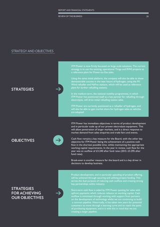 ITM Power has immediate objectives in terms of product development
and in particular scale up of our proven electrolysis equipment. This
will allow penetration of larger markets, and is a direct response to
market demand from sales enquiries and trade fairs and events.
Cash flow remains a key measure for the Board, with the other key
objective for ITM Power being the achievement of a positive cash
flow in the shortest possible time, whilst maintaining the appropriate
working capital requirements. In the year in review, cash flow for the
year was an outflow of £3.240 after fund raise (2015: £3.295 after
fund raise).
Break-even is another measure for the board and is a key driver in
decisions to develop business.
STRATEGY AND OBJECTIVES
Product development, and in particular upscaling of product offering,
will be achieved through securing and utilising project funding. This
serves the dual purpose of reducing cash outflow and creating strong
key partnerships within industry.
Short-term cash flow is aided by ITM Power quoting for sales with
upfront payments which reduces reliance on working capital. Cash
outflow is minimised through working with support from partners
on the development of technology whilst we are continuing to build
a contract pipeline. Historically, it has taken two years for potential
customers to move through a learning curve and to reach the point
of purchasing equipment, and it is with this in mind that we are
creating a larger pipeline.
ITM Power is now firmly focussed on large scale solutions. The current
strategy is to use the existing, operational Thüga and RWE projects as
a reference plant for Power-to-Gas sales.
Using the same initial platform, the company will also be able to show
demonstrable success in the near future of hydrogen, using the M1
Wind refueller and HyFive stations, which will be used as reference
plant for further refuelling stations.
In the medium-term, the national mobility programmes, in which
ITM Power has positioned itself as a key partner for refuelling through
electrolysis, will drive initial refuelling station sales.
ITM Power are currently positioned as a refueller of hydrogen, and
will also be able to gain market share for hydrogen sales as vehicles
are adopted.
STRATEGIES
OBJECTIVES
STRATEGIES
FOR ACHIEVING
OUR OBJECTIVES
26
REPORT AND FINANCIAL STATEMENTS
REVIEW OF THE BUSINESS
 