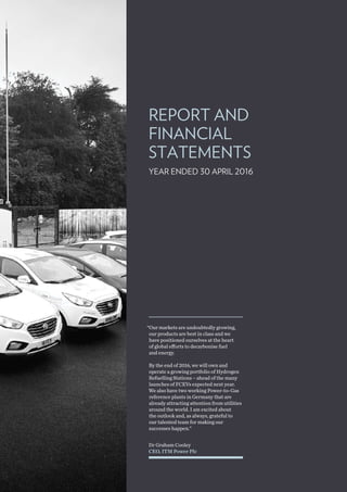REPORT AND
FINANCIAL
STATEMENTS
YEAR ENDED 30 APRIL 2016
Dr Graham Cooley
CEO, ITM Power Plc
“Our markets are undoubtedly growing,
our products are best in class and we
have positioned ourselves at the heart
of global efforts to decarbonise fuel
and energy.
By the end of 2016, we will own and
operate a growing portfolio of Hydrogen
Refuelling Stations – ahead of the many
launches of FCEVs expected next year.
We also have two working Power-to-Gas
reference plants in Germany that are
already attracting attention from utilities
around the world. I am excited about
the outlook and, as always, grateful to
our talented team for making our
successes happen.”
 