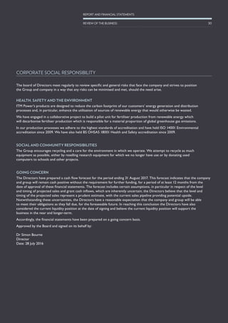 The board of Directors meet regularly to review specific and general risks that face the company and strives to position
the Group and company in a way that any risks can be minimised and met, should the need arise.
HEALTH, SAFETY AND THE ENVIRONMENT
ITM Power’s products are designed to reduce the carbon footprint of our customers’ energy generation and distribution
processes and, in particular, enhance the utilisation of sources of renewable energy that would otherwise be wasted.
We have engaged in a collaborative project to build a pilot unit for fertiliser production from renewable energy which
will decarbonise fertiliser production which is responsible for a material proportion of global greenhouse gas emissions.
In our production processes we adhere to the highest standards of accreditation and have held ISO 14001 Environmental
accreditation since 2009. We have also held BS OHSAS 18001 Health and Safety accreditation since 2009.
SOCIAL AND COMMUNITY RESPONSIBILITIES
The Group encourages recycling and a care for the environment in which we operate. We attempt to recycle as much
equipment as possible, either by reselling research equipment for which we no longer have use or by donating used
computers to schools and other projects.
GOING CONCERN
The Directors have prepared a cash flow forecast for the period ending 31 August 2017. This forecast indicates that the company
and group will remain cash positive without the requirement for further funding, for a period of at least 12 months from the
date of approval of these financial statements. The forecast includes certain assumptions, in particular in respect of the level
and timing of projected sales and grant cash inflows, which are inherently uncertain; the Directors believe that the level and
timing of the projected sales represent a prudent estimate, with the current sales pipeline providing potential upside.
Notwithstanding these uncertainties, the Directors have a reasonable expectation that the company and group will be able
to meet their obligations as they fall due, for the foreseeable future. In reaching this conclusion the Directors have also
considered the current liquidity position at the date of signing and believe the current liquidity position will support the
business in the near and longer-term.
Accordingly, the financial statements have been prepared on a going concern basis.
Approved by the Board and signed on its behalf by:
Dr Simon Bourne
Director
Date: 28 July 2016
CORPORATE SOCIAL RESPONSIBILITY
30
REPORT AND FINANCIAL STATEMENTS
REVIEW OF THE BUSINESS
 