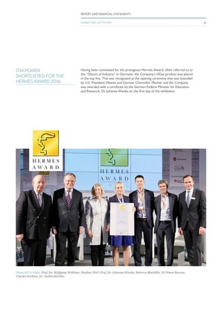 ITM POWER
SHORTLISTED FOR THE
HERMES AWARD 2016
Having been nominated for the prestigious Hermes Award, often referred to as
the “Oscars of Industry” in Germany, the Company’s HGas product was placed
in the top five. This was recognised at the opening ceremony that was attended
by U.S. President Obama and German Chancellor Merkel, and the Company
was awarded with a certificate by the German Federal Minister for Education
and Research, Dr Johanna Wanka on the first day of the exhibition.
Photo left to Right: Prof. Dr. Wolfgang Wahlster, Stephan Weil, Prof. Dr. Johanna Wanka, Rebecca Markillie, Dr Simon Bourne,
Charles Purkess, Dr. Jochen Köckler.
32
REPORT AND FINANCIAL STATEMENTS
MARKETING ACTIVITIES
 