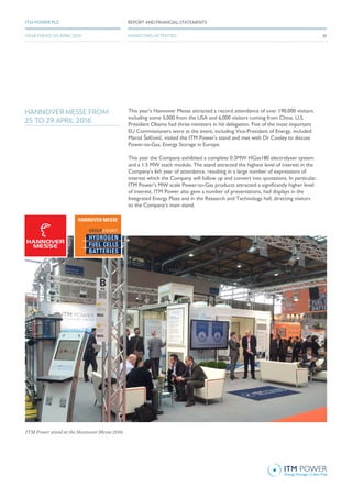 GROUPEXHIBIT
HYDROGEN
FUEL CELLS
BATTERIES
HANNOVER MESSE FROM
25 TO 29 APRIL 2016
This year’s Hannover Messe attracted a record attendance of over 190,000 visitors
including some 5,000 from the USA and 6,000 visitors coming from China. U.S.
President Obama had three ministers in his delegation. Five of the most important
EU Commissioners were at the event, including Vice-President of Energy, included
Maroš Šefčovič, visited the ITM Power’s stand and met with Dr Cooley to discuss
Power-to-Gas, Energy Storage in Europe.
This year the Company exhibited a complete 0.3MW HGas180 electrolyser system
and a 1.5 MW stack module. The stand attracted the highest level of interest in the
Company’s 6th year of attendance, resulting in a large number of expressions of
interest which the Company will follow up and convert into quotations. In particular,
ITM Power’s MW scale Power-to-Gas products attracted a significantly higher level
of interest. ITM Power also gave a number of presentations, had displays in the
Integrated Energy Plaza and in the Research and Technology hall, directing visitors
to the Company’s main stand.
ITM Power stand at the Hannover Messe 2016.
33
REPORT AND FINANCIAL STATEMENTSITM POWER PLC
MARKETING ACTIVITIESYEAR ENDED 30 APRIL 2016
 
