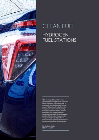 CLEAN FUEL
Dr. Graham Cooley
ITM Power CEO
“The opening of five public access
Hydrogen Refuelling Stations in London
before the end of 2016 is a big task. It
represents the culmination of several
years of diligent work and allows the
Company to demonstrate its ability
to deliver large and complex projects.
Combined with our well targeted
marketing and rapidly developing sales
pipeline, I believe the Company is in
a very exciting stage of growth and I
look forward to updating the market on
further developments as appropriate.”
HYDROGEN
FUEL STATIONS
 