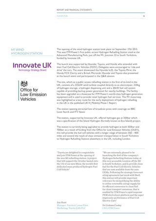 The opening of the wind hydrogen station took place on September 17th 2015.
This was ITM Power’s first public access Hydrogen Refuelling Station sited at the
Advanced Manufacturing Park, just off the M1, Junction 33 in South Yorkshire,
funded by Innovate UK.
The launch was supported by Hyundai, Toyota, and Honda who attended with
their Fuel Cell Electric Vehicles (FCEV). Delegates were encouraged to ‘ride and
drive’ the cars. The event showcased the Hyundai Ix35, the Toyota Mirai, the
Honda FCX Clarity and a British Microcab. Hyundai and Toyota also presented
at the launch event and participated in the Q&A session.
The site, which as a public access refuelling station is the first of its kind in the
UK, consists of a 225kW wind turbine coupled directly to an electrolyser, 220kg
of hydrogen storage, a hydrogen dispensing unit and a 30kW fuel cell system
capable of providing backup power generation for nearby buildings. The facility
has been upgraded as a showcase for ITM Power’s world-class hydrogen generation
equipment and is used to provide retail hydrogen fuel services. The M1 motorway
was highlighted as a key route for the early deployment of hydrogen refuelling
in the UK in the published UK H2
Mobility Phase 1 Report.
The station opening attracted lots of broadcast press with coverage on BBC
Look North and ITV News.
The station, supported by Innovate UK, offered hydrogen gas at 350bar which
was a specification of the Island Hydrogen (formally known as Eco Island) project.
The station is currently being upgraded to provide hydrogen at both 350bar and
700bar as a result of funding from the Office for Low Emission Vehicles (OLEV),
this will provide the fuel cell vehicles with a longer range of between 350 – 400
miles and extend the reach of clean emission transportation in South Yorkshire
to Hydrogen Refuelling Stations elsewhere in the UK, including London.
M1 WIND
HYDROGEN STATION
Jon Hunt
Manager, Toyota & Lexus Fleet
Marketing, Toyota (GB) PLC
Dr Graham Cooley
CEO, ITM Power
“Toyota are delighted to congratulate
and join ITM Power at the opening of
the new M1 refuelling station. A project
that will support the October launch into
the UK of our new Mirai, the world’s first
dedicated mass produced hydrogen Fuel
Cell Vehicle”
“We are extremely pleased to be
launching the first of the company’s
Hydrogen Refuelling Stations today, at
this very accessible location off the M1
in South Yorkshire, and to provide clean
fuel for the Fuel Cell Electric Vehicles
that are now available from the auto
OEMs. Following the strategic forecourt
siting agreement last week with Shell,
this station will provide important
reference for demystifying the ability
to utilise renewable energy supply for
its efficient conversion to clean fuel
for clean transport emissions, that is
enabled by ITM Power’s rapid response
PEM electrolyser platform and the super
impressive performance of Fuel Cell
Electric Cars”
36
REPORT AND FINANCIAL STATEMENTS
CLEAN FUEL
 