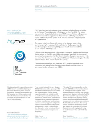 ITM Power launched its first public access Hydrogen Refuelling Station in London
at the National Physical Laboratory, Teddington on 10th May 2016. The station
was opened to the public by Andrew Jones MP, Transport Minister at Department
for Transport, and was supported by the automotive OEMs Hyundai, Toyota,
Honda and Renault partner Symbio FCell, who also presented and participated
in a Q&A session.
The station is the first of three UK stations to be deployed as part of the
pan European HyFive project, which was funded by the European Fuel Cell
and Hydrogen Joint Undertaking (FCHJU) and the UK Government Office
of Low Emission Vehicles (OLEV).
Located at the National Physical Laboratory in Teddington, the Hydrogen Refuelling
Station is close to the A316 and A308 trunk roads and is available for commercial
and private fleets operating Fuel Cell Electric Vehicles. Delegates took part in a ‘ride
and drive’ that showcased a range of Fuel Cell Electric Vehicles including the Hyundai
Ix35, the Toyota Mirai, and the Honda FCX Clarity.
Commissioning teams from ITM Power and BOC Linde will now move on to
commission and open a further four electrolyser based refuelling stations in
and around London before the end of 2016.
FIRST LONDON
HYDROGEN STATION
Thomas Brachmann
Chief Project Engineer and Head
of Powertrain Section, Honda R&D
on behalf of Honda Motor Europe
“Honda is pleased to support the opening
of ITM Power’s new HyFive Hydrogen
Refuelling Station for public access at
Teddington. Honda is encouraged to see
this launch as part of the much needed
network of stations required in the UK
to support the introduction of its new
Clarity Fuel Cell model”
Fabio Ferrari
CEO, Symbio FCell
“I am excited to launch the new Kangoo
ZE H2 700 bar van at the opening of ITM
Power’s first refuelling station in London.
The higher pressure 700 bar storage
capability enables the vehicle to refill
at any European refuelling station and
improve the vehicle range, and with ITM
Power’s program to extend the network
of stations in and around London, clean
emission journeys by public and private
logistics organisations are now possible.
This solution is today a real pollutant
free alternative to the incumbent diesel
powered vehicles, improving London
air quality”
Tony Whitehorn
Hyundai Motor UK’s President and CEO
“Hyundai UK is very pleased to see the
launch of ITM Power’s refuelling station
at Teddington, under HyFive, and is
looking forward to a further four stations
planned to be deployed in London by ITM
Power this year. It’s very encouraging to
see the infrastructure growing, making
it even more feasible for businesses and
consumers to own and run zero-emission
Fuel Cell Electric Vehicles. This is very
timely, supporting the growing interest
and sales of the iX35 Fuel Cell car, and
Hyundai Motor Group’s plan to bring
to market two new fuel cell vehicles by
2020”
38
REPORT AND FINANCIAL STATEMENTS
CLEAN FUEL
 