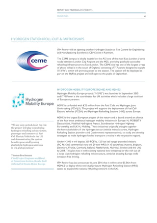 ITM Power will be opening another Hydrogen Station at The Centre for Engineering
and Manufacturing Excellence (CEME) site in Rainham.
The CEME campus is ideally located on the A13 one of the main East London arterial
roads between London City Airport and the M25, providing publically accessible
refuelling infrastructure to East London. The CEME site has one of the largest arrays
of photo voltaic’s in the south of England, consisting of 717 panels designed to supply
115 kW’s, which will provide power to the station. The station will be deployed as
part of the HyFive project and will open to the public in September.
HYDROGEN STATION ROLL-OUT & PARTNERSHIPS
HYDROGEN MOBILITY EUROPE (H2ME) AND H2ME2
Hydrogen Mobility Europe project (“H2ME”) was launched in September 2015
and ITM Power is the coordinator for UK activities which includes a large coalition
of European partners.
H2ME is co-funded with €32 million from the Fuel Cells and Hydrogen Joint
Undertaking (FCH JU). The project will support the deployment of Fuel Cell
Electric Vehicles (FCEVs) and Hydrogen Refuelling Stations (HRS) across Europe.
H2ME is the largest European project of this nature and is based around an alliance
of the four most ambitious hydrogen mobility initiatives in Europe: H2
MOBILITY
Deutschland, Mobilité Hydrogène France, Scandinavian Hydrogen Highway
Partnership and UK H2
Mobility. These initiatives originally brought together
the key stakeholders in the hydrogen sector (vehicle manufacturers, Hydrogen
Refuelling Station providers and Government representatives), to study and develop
strategies to make hydrogen-fuelled transport a reality in the respective regions.
Under H2ME it will deploy 200 FCEVs, 125 fuel cell range-extended electric
(FC RE-EVs) commercial vans and 29 new HRSs in 10 countries (Austria, Belgium,
Denmark, France, Germany, Iceland, Netherlands, Norway, Sweden and the UK)
by 2019. This plan ties in with existing national level initiatives for the roll-out of
a large scale hydrogen refuelling infrastructure, aimed at enabling Europe wide
emission-free driving.
ITM Power has also announced in June 2016 that it will receive €5.06m from
H2ME2 to deploy three new dual pressure Hydrogen Refuelling Station (HRS)
assets to expand the national refuelling network in the UK.
Thomas Brachmann
Chief Project Engineer and Head
of Powertrain Section, Honda R&D
on behalf of Honda Motor Europe
“We are very excited about the role
the project will play in deploying
hydrogen refuelling infrastructure,
passenger and commercial Fuel
Cell Electric Vehicles in the UK
and demonstrating the system
benefits generated by using
electrolytic hydrogen solutions
in UK grid operations”
40
REPORT AND FINANCIAL STATEMENTS
CLEAN FUEL
 