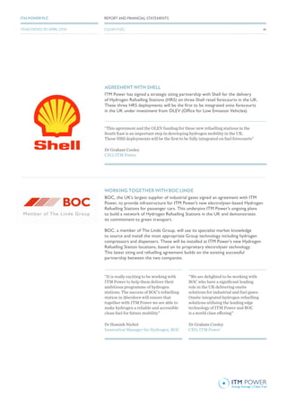 AGREEMENT WITH SHELL
ITM Power has signed a strategic siting partnership with Shell for the delivery
of Hydrogen Refuelling Stations (HRS) on three Shell retail forecourts in the UK.
These three HRS deployments will be the first to be integrated onto forecourts
in the UK under investment from OLEV (Office for Low Emission Vehicles).
WORKING TOGETHER WITH BOC LINDE
BOC, the UK’s largest supplier of industrial gases signed an agreement with ITM
Power, to provide infrastructure for ITM Power’s new electrolyser-based Hydrogen
Refuelling Stations for passenger cars. This underpins ITM Power’s ongoing plans
to build a network of Hydrogen Refuelling Stations in the UK and demonstrates
its commitment to green transport.
BOC, a member of The Linde Group, will use its specialist market knowledge
to source and install the most appropriate Group technology including hydrogen
compressors and dispensers. These will be installed at ITM Power’s new Hydrogen
Refuelling Station locations, based on its proprietary electrolyser technology.
This latest siting and refuelling agreement builds on the existing successful
partnership between the two companies.
“This agreement and the OLEV funding for these new refuelling stations in the
South East is an important step in developing hydrogen mobility in the UK.
These HRS deployments will be the first to be fully integrated on fuel forecourts”
“It is really exciting to be working with
ITM Power to help them deliver their
ambitious programme of hydrogen
stations. The success of BOC’s refuelling
station in Aberdeen will ensure that
together with ITM Power we are able to
make hydrogen a reliable and accessible
clean fuel for future mobility”
“We are delighted to be working with
BOC who have a significant leading
role in the UK delivering onsite
solutions for industrial and fuel gases.
Onsite integrated hydrogen refuelling
solutions utilising the leading edge
technology of ITM Power and BOC
is a world class offering”
Dr Graham Cooley
CEO, ITM Power
Dr Hamish Nichol
Innovation Manager for Hydrogen, BOC
Dr Graham Cooley
CEO, ITM Power
41
REPORT AND FINANCIAL STATEMENTSITM POWER PLC
CLEAN FUELYEAR ENDED 30 APRIL 2016
 