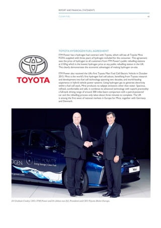 TOYOTA HYDROGEN FUEL AGREEMENT
ITM Power has a hydrogen fuel contract with Toyota, which will see all Toyota Mirai
FCEVs supplied with three years of hydrogen included for the consumer. This agreement
sees the price of hydrogen to all customers from ITM Power’s public refuelling stations
at £10/kg which is the lowest hydrogen price at any public refuelling station in the UK.
This clearly demonstrates the economic advantages of making hydrogen on-site.
ITM Power also received the UKs first Toyota Miari Fuel Cell Electric Vehicle in October
2015. Mirai is the world’s first hydrogen fuel cell saloon, benefiting from Toyota research
and development into fuel cell technology spanning two decades, and world-leading
experience in hybrid vehicle power systems. Using hydrogen gas to generate electricity
within a fuel cell stack, Mirai produces no tailpipe emissions other than water. Spacious,
refined, comfortable and safe, it combines its advanced technology with superb practicality:
a full-tank driving range of around 300 miles bears comparison with a petrol-powered
car and the refuelling process only takes about three minutes to complete. The UK
is among the first wave of national markets in Europe for Mirai, together with Germany
and Denmark.
Dr Graham Cooley, CEO, ITM Power and Dr Johan van Zyl, President and CEO Toyota Motor Europe.
42
REPORT AND FINANCIAL STATEMENTS
CLEAN FUEL
 