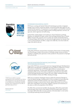 HYDROGEN COMMERCIAL FLEETS
ITM Power is working with Symbio FCell and Arcola Energy to provide an integrated
package of zero emission commercial vehicles, on-site fuel and after-sales support for UK
commercial fleet operators. The agreement is to work together to provide fleet customers
with the assurance of a one-stop complete solution including preparation, insurance, site
approvals, vehicle registration and staff training.
Symbio FCell, a leading designer and manufacturer of Fuel Cell Systems and Range
Extenders, has deployed the largest number of fuel cell Range Extender Electric Vehicles
(REEV) in Europe with customers such as La Poste, Air Liquide and Schneider Electric.
The Renault Kangoo ZE-H2 electric van with fuel cell range extender from Symbio FCell
is now in series production and offers a range of over 200 miles, more than double the
range of the electric-only van.
GOOD ENERGY
In May 2016, ITM Power announced that it had signed a Memorandum of Understanding
with Good Energy to explore the provision of renewable energy contracts and direct
coupling to renewable power generation in their portfolio for the production of hydrogen
fuel across the UK.
SALE OF AN INTEGRATED REFUELLING STATION
TO HYDROGÈNE DE FRANCE
In June 2016, ITM Power announced the sale of an integrated Hydrogen Refuelling Station
(HRS) with on-site generation to Hydrogène de France (HDF), for deployment in France.
The contract is worth €1.5m to ITM Power before follow-on contracts such as
maintenance agreements. The electrolyser HRS selection was based on HDF’s usual
competitive tender process. The station is targeted to serve both local captive fleets
of Fuel Cell Range Extender-Electric Vehicle vans with a 350bar refueling technology
and Fuel Cell Electric Vehicle with 700bar refueling technology.
HDF acts as an operator of hydrogen energy to exploit the potential of hydrogen as
a fuel and deploys hydrogen refuelling assets in France to prepare for future large scale
deployments of fuel cell vehicles and buses. This is part of the H2
Mobilité France
consortium strategy to create and then interlink regional HRS clusters across France.
HDF will be responsible for the purchase, installation, operation and maintenance of
the station, as well as the preparation of the HRS site.
The HRS will be commissioned mid-2017. The electrolyser HRS will be partly funded
by the European Union as part of the H2ME2, EU FCH JU funded project. As part of
this project, HDF will be able to test the operation of the electrolyser in a live market
to provide grid balancing services.and Denmark.
Damien Havard
CEO, HDF
“ITM Power’s skills in systems
management were essential in our choice.
This equipment is not only the first step
in our deployment of hydrogen mobility
but also a key component in our offer of
grid balancing services.”
43
REPORT AND FINANCIAL STATEMENTSITM POWER PLC
CLEAN FUELYEAR ENDED 30 APRIL 2016
 