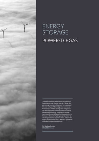 ENERGY
STORAGE
POWER-TO-GAS
Dr Graham Cooley
CEO, ITM Power
“Demand response is becoming increasingly
important across Europe and the USA as the
percentage of renewable power increases and
the percentage of thermal power decreases.
Commercial tenders from power companies
are demanding fast response times including
sub-second enhanced frequency response.
Revenues from grid balancing payments serve
to reduce the cost of hydrogen production via
electrolysis. Faster response times will receive
larger payments and set ITM Power apart from
other electrolyser technologies.”
 