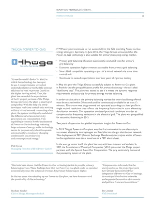 “It represents a role model for the
energy sector, as the project partners
have already demonstrated the
integration of Power-to-Gas technology
in municipal distribution networks
and supports the creation of economic
and political framework conditions.”
Ivo Gönner
VKU President
“Our tests have shown that the Power-to-Gas technology is able to provide primary
balancing services. These findings show that the Power-to-Gas plant could be operated
economically, since the potential revenues for primary balancing are higher.
In the two years since starting up our Power-to-Gas plant, we have demonstrated
the practicality of this technology.”
Michael Riechel
CEO of Thüga Aktiengesellschaft
THÜGA POWER-TO-GAS ITM Power plant continues to run successfully in the field providing Power-to-Gas
energy storage in Germany. In June 2016, the Thüga Group announced that the
Power-to-Gas technology is also suitable for primary balancing energy market.
•	 Primary grid balancing: the plant successfully concluded tests for primary
grid balancing
•	 Economic operation: higher revenues accessible from primary grid balancing
•	 Smart Grid compatible: operating as part of a virtual network via a real time
control unit
•	 Continues to exceed expectations: over two years of rigorous testing
In May this year the Thüga Group successfully subject its Power-to-Gas plant
in Frankfurt to the prequalification profile for primary balancing – the so-called
“duel bump test”. The plant was tested to see if it meets the dynamic response
requirements and accuracy for primary energy market balancing.
In order to take part in the primary balancing market the entire load being offered
must be reached within 30 seconds and be continuously available for at least 15
minutes. The system was programmed and operated according to a load profile in
single second resolution that reflects the frequency fluctuations in a real electricity
distribution network. This operation simulated practical conditions in order to
compensate for frequency variations in the electrical grid. The plant was prequalified
for secondary balancing in 2015.
Two years of operation has yielded important insights for Power-to-Gas.
In 2013 Thüga’s Power-to-Gas-plant was the first nationwide to use electrolysis
to convert electricity into hydrogen and feed this into the gas distribution network.
This deployment of PEM (Proton Exchange Membrane) electrolysis within a Power-
to-Gas application was also a novel use of a PEM electrolyser.
In the energy sector itself, the plant has met with keen interest and acclaim. In
2015 the Association of Municipal Companies (VKU) presented the Thüga project
partners with the Special Award for Cooperation. The jury particularly honoured
the pioneering nature of the plant.
“It was the world’s first of its kind, in
which the technology has been put
to use. A comprehensive stress test
undertaken last year verified the system’s
efficiency of over 70 percent (based on
the higher heating value). Thus, the
plant has exceeded the expectations
of the 13 project partners of the Thüga
Group. Moreover, the plant is smart-grid
compatible: With the help of a newly
developed real-time control unit, working
within a virtual network connecting other
plant, the system intelligently modulated
the differences between electricity
generation and consumption. This
capability is essential for the deployment
of Power-to-Gas technology in storing
large volumes of energy, as the technology
serves its purpose only when it responds
automatically to constantly changing
conditions in the production
and consumption of energy.”
Phil Doran
Managing Director of ITM Power GmbH
48
REPORT AND FINANCIAL STATEMENTS
ENERGY STORAGE
 