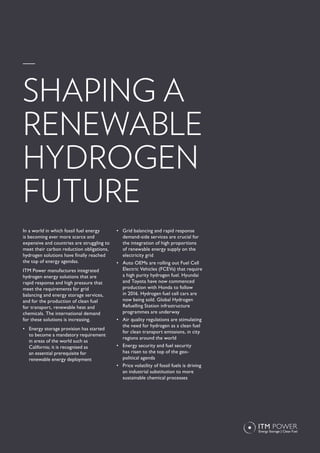 In a world in which fossil fuel energy
is becoming ever more scarce and
expensive and countries are struggling to
meet their carbon reduction obligations,
hydrogen solutions have finally reached
the top of energy agendas.
ITM Power manufactures integrated
hydrogen energy solutions that are
rapid response and high pressure that
meet the requirements for grid
balancing and energy storage services,
and for the production of clean fuel
for transport, renewable heat and
chemicals. The international demand
for these solutions is increasing.
•	 Energy storage provision has started
to become a mandatory requirement
in areas of the world such as
California; it is recognised as
an essential prerequisite for
renewable energy deployment
•	 Grid balancing and rapid response
demand-side services are crucial for
the integration of high proportions
of renewable energy supply on the
electricity grid
•	 Auto OEMs are rolling out Fuel Cell
Electric Vehicles (FCEVs) that require
a high purity hydrogen fuel. Hyundai
and Toyota have now commenced
production with Honda to follow
in 2016. Hydrogen fuel cell cars are
now being sold. Global Hydrogen
Refuelling Station infrastructure
programmes are underway
•	 Air quality regulations are stimulating
the need for hydrogen as a clean fuel
for clean transport emissions, in city
regions around the world
•	 Energy security and fuel security
has risen to the top of the geo-
political agenda
•	 Price volatility of fossil fuels is driving
an industrial substitution to more
sustainable chemical processes
SHAPING A
RENEWABLE
HYDROGEN
FUTURE
 