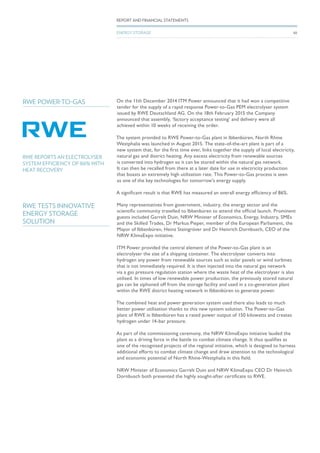 On the 11th December 2014 ITM Power announced that it had won a competitive
tender for the supply of a rapid response Power-to-Gas PEM electrolyser system
issued by RWE Deutschland AG. On the 18th February 2015 the Company
announced that assembly, ‘factory acceptance testing’ and delivery were all
achieved within 10 weeks of receiving the order.
The system provided to RWE Power-to-Gas plant in Ibbenbüren, North Rhine
Westphalia was launched in August 2015. The state-of-the-art plant is part of a
new system that, for the first time ever, links together the supply of local electricity,
natural gas and district heating. Any excess electricity from renewable sources
is converted into hydrogen so it can be stored within the natural gas network.
It can then be recalled from there at a later date for use in electricity production
that boasts an extremely high utilisation rate. This Power-to-Gas process is seen
as one of the key technologies for tomorrow’s energy supply.
A significant result is that RWE has measured an overall energy efficiency of 86%.
RWE REPORTS AN ELECTROLYSER
SYSTEM EFFICIENCY OF 86% WITH
HEAT RECOVERY
RWE POWER-TO-GAS
Many representatives from government, industry, the energy sector and the
scientific community travelled to Ibbenbüren to attend the official launch. Prominent
guests included Garrelt Duin, NRW Minister of Economics, Energy, Industry, SMEs
and the Skilled Trades, Dr Markus Pieper, member of the European Parliament, the
Mayor of Ibbenbüren, Heinz Steingröver and Dr Heinrich Dornbusch, CEO of the
NRW KlimaExpo initiative.
ITM Power provided the central element of the Power-to-Gas plant is an
electrolyser the size of a shipping container. The electrolyser converts into
hydrogen any power from renewable sources such as solar panels or wind turbines
that is not immediately required. It is then injected into the natural gas network
via a gas pressure regulation station where the waste heat of the electrolyser is also
utilised. In times of low renewable power production, the previously stored natural
gas can be siphoned off from the storage facility and used in a co-generation plant
within the RWE district heating network in Ibbenbüren to generate power.
The combined heat and power generation system used there also leads to much
better power utilisation thanks to this new system solution. The Power-to-Gas
plant of RWE in Ibbenbüren has a rated power output of 150 kilowatts and creates
hydrogen under 14-bar pressure.
As part of the commissioning ceremony, the NRW KlimaExpo initiative lauded the
plant as a driving force in the battle to combat climate change. It thus qualifies as
one of the recognised projects of the regional initiative, which is designed to harness
additional efforts to combat climate change and draw attention to the technological
and economic potential of North Rhine-Westphalia in this field.
NRW Minister of Economics Garrelt Duin and NRW KlimaExpo CEO Dr Heinrich
Dornbusch both presented the highly sought-after certificate to RWE.
RWE TESTS INNOVATIVE
ENERGY STORAGE
SOLUTION
50
REPORT AND FINANCIAL STATEMENTS
ENERGY STORAGE
 