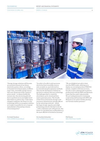 Dr Arndt Neuhaus
CEO of RWE Deutschland
Dr Joachim Schneider
CTO of RWE Deutschland
Phil Doran
MD, ITM Power GmbH
“Energy storage solutions will become
an essential element of our future
electricity system, where, according
to German Government plans, in fifteen
years’ time, renewable energy sources
will cover 50 percent of the country’s
power needs – or almost double the
current rate. Our electricity grid will
have to perform at an even higher level
than before to achieve this. Under these
changed conditions, the Power-to-Gas
technology will be an exemplary solution,
as it makes it possible for us to respond
immediately to fluctuating volumes
of incoming power”
“In order to be able to pick up excess
electricity from renewable sources
onto our grid, we need alternatives
to conventional grid expansion methods.
This was the driving force behind our
decision to embrace this new technology.
The hydrogen that is created by
electrolysis can be stored and later
used to generate power. The benefit
of this form of electricity storage is the
enormous infrastructure already offered
by the natural gas network – which
has huge storage capacity and a high-
performing network. But that is not all
– with a utilisation rate of 86 percent, this
Power-to-Gas plant here in Ibbenbüren is
the most efficient of its kind in Germany”
“We are delighted not only to have
won the RWE tender, allowing us to
deploy our second generation PEM P2G
system, complete with heat recovery,
but also to have subsequently worked so
productively with the RWE and Westnetz
teams that has made today possible.
We are looking forward to continuing
cooperating and learning with RWE and
Westnetz as we seek to further develop
our German market presence.”
51
REPORT AND FINANCIAL STATEMENTSITM POWER PLC
ENERGY STORAGEYEAR ENDED 30 APRIL 2016
 