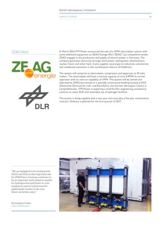 In March 2016 ITM Power announced the sale of a 1MW electrolyser system with
some additional equipment to ZEAG Energie AG (“ZEAG”) by competitive tender.
ZEAG engages in the production and supply of electric power in Germany. The
company generates electricity through wind power, hydropower, photovoltaics,
nuclear, fossil, and other fuels. It also supplies natural gas to industrial, commercial,
and residential customers in the northeastern district of Heilbronn.
The system will comprise an electrolyser, compressor and apparatus to fill tube
trailers. The electrolyser will have a nominal capacity of circa 0.9MW in normal
operation with an overrun capability of 1MW. The system will be owned and
operated by ZEAG but housed in a specially constructed building located at DLR
(Deutsches Zentrum für Luft- und Raumfahrt), the German Aerospace Centre in
Lampoldshausen. ITM Power is exploring a small further engineering consultancy
contract to assist DLR with extended use of hydrogen facilities.
The system is being supplied with a two year warranty plus a five year maintenance
contract. Delivery is planned for the first quarter of 2017.
ZEAG SALE
Dr Graham Cooley
CEO, ITM Power
“We are delighted to be working with
ZEAG and DLR on this important sale
for ITM Power. Germany continues to
be an important early adoption market
for hydrogen fuel and Power-to-Gas
equipment and we look forward to
updating the market in the near
future on further sales.”
52
REPORT AND FINANCIAL STATEMENTS
ENERGY STORAGE
 