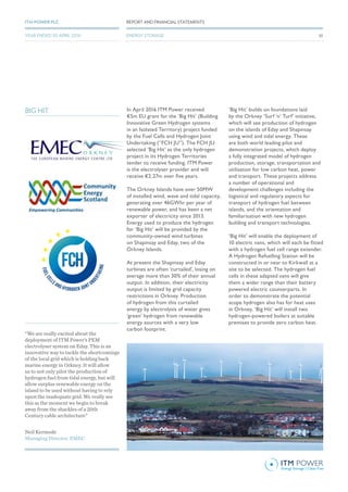 In April 2016 ITM Power received
€5m EU grant for the ‘Big Hit’ (Building
Innovative Green Hydrogen systems
in an Isolated Territory) project funded
by the Fuel Cells and Hydrogen Joint
Undertaking (“FCH JU”). The FCH JU
selected ‘Big Hit’ as the only hydrogen
project in its Hydrogen Territories
tender to receive funding. ITM Power
is the electrolyser provider and will
receive €2.27m over five years.
The Orkney Islands have over 50MW
of installed wind, wave and tidal capacity,
generating over 46GWhr per year of
renewable power, and has been a net
exporter of electricity since 2013.
Energy used to produce the hydrogen
for ‘Big Hit’ will be provided by the
community-owned wind turbines
on Shapinsay and Eday, two of the
Orkney Islands.
At present the Shapinsay and Eday
turbines are often ‘curtailed’, losing on
average more than 30% of their annual
output. In addition, their electricity
output is limited by grid capacity
restrictions in Orkney. Production
of hydrogen from this curtailed
energy by electrolysis of water gives
‘green’ hydrogen from renewable
energy sources with a very low
carbon footprint.
‘Big Hit’ builds on foundations laid
by the Orkney ‘Surf ‘n’ Turf’ initiative,
which will see production of hydrogen
on the islands of Eday and Shapinsay
using wind and tidal energy. These
are both world leading pilot and
demonstration projects, which deploy
a fully integrated model of hydrogen
production, storage, transportation and
utilisation for low carbon heat, power
and transport. These projects address
a number of operational and
development challenges including the
logistical and regulatory aspects for
transport of hydrogen fuel between
islands, and the orientation and
familiarisation with new hydrogen
building and transport technologies.
‘Big Hit’ will enable the deployment of
10 electric vans, which will each be fitted
with a hydrogen fuel cell range extender.
A Hydrogen Refuelling Station will be
constructed in or near to Kirkwall at a
site to be selected. The hydrogen fuel
cells in these adapted vans will give
them a wider range than their battery
powered electric counterparts. In
order to demonstrate the potential
scope hydrogen also has for heat uses
in Orkney, ‘Big Hit’ will install two
hydrogen-powered boilers at suitable
premises to provide zero carbon heat.
BIG HIT
Neil Kermode
Managing Director, EMEC
“We are really excited about the
deployment of ITM Power’s PEM
electrolyser system on Eday. This is an
innovative way to tackle the shortcomings
of the local grid which is holding back
marine energy in Orkney. It will allow
us to not only pilot the production of
hydrogen fuel from tidal energy, but will
allow surplus renewable energy on the
island to be used without having to rely
upon the inadequate grid. We really see
this as the moment we begin to break
away from the shackles of a 20th
Century cable architecture”
5353
REPORT AND FINANCIAL STATEMENTSITM POWER PLC
ENERGY STORAGEYEAR ENDED 30 APRIL 2016
 
