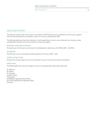 DIRECTORS’ REPORT
The Directors present their annual report on the affairs of ITM Power Plc and its subsidiaries (“the Group”), together
with the financial statements and auditor’s report, for the year ended 30 April 2016.
The following disclosures have been disclosed in the Strategic Report and are cross-referenced here: business review
including KPIs, Principle risks and uncertainties, and future prospects.
RESEARCH AND DEVELOPMENT
During the year the Group incurred research and development related costs of £1.759m (2015 – £4.273m).
DIVIDENDS
The Directors do not recommend a dividend payment for the year (2015 – £nil).
CAPITAL STRUCTURE
Details of the Group’s capital structure are provided in notes 17 and 23 to the financial statements.
DIRECTORS
The following Directors served throughout the year and subsequently, unless stated otherwise:
Dr S Bourne
Sir R Bone
Dr G Cooley
Lord R Freeman
P Hargreaves
R Pendlebury (appointed 4 June 2015 )
Dr R Smith (appointed 16 September 2015)
R Putnam
56
REPORT AND FINANCIAL STATEMENTS
DIRECTORS’ REPORT
 
