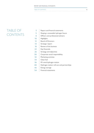 TABLE OF
CONTENTS
3 Report and financial statements
5 Shaping a renewable hydrogen future
8 Officers and professional advisers
10 Highlights
12 Board of Directors
14 Strategic report
18 Review of the business
22 Key financials
26 Strategy and objectives
30 Corporate social responsibility
32 Marketing activities
34 Clean fuel
36 M1 wind hydrogen station
40 Hydrogen station roll-out and partnerships
46 Energy storage
54 Financial statements
6
REPORT AND FINANCIAL STATEMENTS
TABLE OF CONTENTS
 
