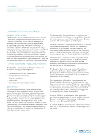 BALANCE OF THE BOARD
ITM Power Plc has a separate Chairman and Chief Executive
Officer, each having his own separate responsibilities. The
Chairman is responsible for the effective working of the
Board and the Chief Executive Officer is responsible for
all operational matters and the financial performance of
the Group. The Board is balanced, both numerically and in
experience, with the intention that no individual or small group
of individuals should be able to dominate decision-making.
The Board has not appointed a Senior Independent Director.
However, any of the Non-Executive Directors are available
on request as a conduit of communication to the Board in the
event that the Chairman and/or the Chief Executive Officer are
not appropriate conduits for shareholder concerns and issues.
MATTERS RESERVED TO THE BOARD’S ATTENTION
The Board has a formal schedule of matters reserved for
its decision covering the following areas:
•	 Management structure and appointments;
•	 Strategic/Policy considerations;
•	 Material transactions;
•	 Finance; and
•	 General governance and capital matters.
COMMITTEES
The Board operates through clearly identified Board
committees to which it delegates certain powers. These
are the Remuneration Committee, the Audit Committee,
the Nominations Committee and the Executive Committee.
They are properly authorised under the constitution of the
Company to take decisions and act on behalf of the Board
within the guidelines and delegations laid down by the
Board. The Board is kept fully informed of the work of these
committees and each committee has access and support from
the Company Secretary. Any issues requiring resolution are
referred to the full Board. A summary of the operations of
these Committees is set out below.
The Remuneration Committee’s role is to determine and
recommend to the Board the terms and conditions of service,
the remuneration and grant of options to Executive Directors
under the EMI scheme adopted by the Company.
The Audit Committee’s primary responsibilities are to monitor
the quality of internal control, ensuring that the financial
performance of the Company is properly measured and
reported on and for reviewing reports from the Company’s
auditor relating to its accounting and internal controls in all
cases having due regard to the interests of the shareholders.
The Nominations Committee leads the process for Board
appointments. It vets and presents to the Board potential
new Directors, particularly Non-Executives. All new
appointees undergo a rigorous nomination process before
the Board agrees on their appointment.
The Executive Committee comprises Prof. Roger Putnam
as Chairman, Dr Graham Cooley (CEO) and Dr Simon
Bourne (CTO). The Committee regularly meets to consider
business development, management issues and the financial
performance of the Company.
The Manufacturing & Engineering committee comprises
Robert Pendlebury, Simon Bourne and technical staff from
departments within the company. The primary responsibilities
of the committee is to review the Company’s product portfolio
and development plans and assess the cost composition of
the product portfolio and the suitability of existing process
to satisfy anticipated market developments.
A copy of the Terms of Reference for these committees
and the terms of appointment of each of the Non-Executive
Directors can be obtained by contacting the Company
Secretary at the Company’s Head Office.
In addition, the Board receives reports and recommendations
from time to time on matters, which it considers significant to
the Group.
 
CORPORATE GOVERNANCE REPORT
61
REPORT AND FINANCIAL STATEMENTSITM POWER PLC
YEAR ENDED 30 APRIL 2016 CORPORATE GOVERNANCE REPORT
 