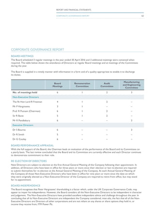 CORPORATE GOVERNANCE REPORT
BOARD MEETINGS
The Board scheduled 3 regular meetings in the year ended 30 April 2016 and 3 additional meetings were convened when
required. The table below shows the attendance of Directors at regular Board meetings and at meetings of the Committees
during the year.
The Board is supplied in a timely manner with information in a form and of a quality appropriate to enable it to discharge
its duties.
Board
Meetings
Remuneration
Committee
Audit
Committee
Manufacturing
and Engineering
Committee
No. of meetings held 6 1 2 3
Non-Executive Directors
The Rt Hon Lord R Freeman 4 1 2 –
Mr P Hargreaves 3 1 – –
Prof. R Putnam (Chairman) 6 1 2 –
Sir R Bone 5 1 2 –
Mr R Pendlebury 6 – – 3
Executive Directors
Dr S Bourne 6 – – 3
Dr R Smith 5 – – –
Dr G Cooley 6 – – –
BOARD PERFORMANCE APPRAISAL
With the full support of the Board, the Chairman leads an evaluation of the performance of the Board and its Committees on
a yearly basis. The last review concluded that the Board and its Committee are currently effective and each Director continues
to demonstrate commitment to their role.
RE-ELECTION OF DIRECTORS
New Directors are subject to election at the first Annual General Meeting of the Company following their appointment. In
addition, all Directors who have been in office for three years or more since their election or last re-election are required
to submit themselves for re-election at the Annual General Meeting of the Company. At each Annual General Meeting of
the Company all those Non-Executive Directors who have been in office for nine years or more since the date on which
they were originally elected as a Non-Executive Director of the Company are required to retire from office, but may stand
for re-appointment.
BOARD INDEPENDENCE
The Board recognises that Peter Hargreaves’ shareholding is a factor which, under the UK Corporate Governance Code, may
appear to impair his independence. However, the Board considers all the Non-Executive Directors to be independent in character
and judgement. The Non-Executive Directors have provided excellent independent advice and challenge throughout the year. In
concluding that all its Non-Executive Directors are independent the Company considered, inter-alia, the fact that all of the Non-
Executive Directors are Directors of other corporations and are not reliant on any shares or share options they hold in, or
income they receive from, ITM Power Plc.
62
REPORT AND FINANCIAL STATEMENTS
CORPORATE GOVERNANCE REPORT
 