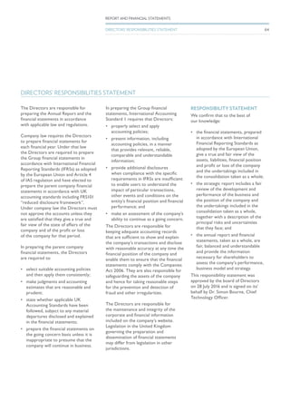 DIRECTORS’ RESPONSIBILITIES STATEMENT
The Directors are responsible for
preparing the Annual Report and the
financial statements in accordance
with applicable law and regulations.
Company law requires the Directors
to prepare financial statements for
each financial year. Under that law
the Directors are required to prepare
the Group financial statements in
accordance with International Financial
Reporting Standards (IFRSs) as adopted
by the European Union and Article 4
of IAS regulation and have elected to
prepare the parent company financial
statements in accordance with UK
accounting standards including FRS101
“reduced disclosure framework”.
Under company law the Directors must
not approve the accounts unless they
are satisfied that they give a true and
fair view of the state of affairs of the
company and of the profit or loss
of the company for that period.
In preparing the parent company
financial statements, the Directors
are required to:
•	 select suitable accounting policies
and then apply them consistently;
•	 make judgments and accounting
estimates that are reasonable and
prudent;
•	 state whether applicable UK
Accounting Standards have been
followed, subject to any material
departures disclosed and explained
in the financial statements;
•	 prepare the financial statements on
the going concern basis unless it is
inappropriate to presume that the
company will continue in business.
In preparing the Group financial
statements, International Accounting
Standard 1 requires that Directors:
•	 properly select and apply
accounting policies;
•	 present information, including
accounting policies, in a manner
that provides relevant, reliable,
comparable and understandable
information;
•	 provide additional disclosures
when compliance with the specific
requirements in IFRSs are insufficient
to enable users to understand the
impact of particular transactions,
other events and conditions on the
entity’s financial position and financial
performance; and
•	 make an assessment of the company’s
ability to continue as a going concern.
The Directors are responsible for
keeping adequate accounting records
that are sufficient to show and explain
the company’s transactions and disclose
with reasonable accuracy at any time the
financial position of the company and
enable them to ensure that the financial
statements comply with the Companies
Act 2006. They are also responsible for
safeguarding the assets of the company
and hence for taking reasonable steps
for the prevention and detection of
fraud and other irregularities.
The Directors are responsible for
the maintenance and integrity of the
corporate and financial information
included on the company’s website.
Legislation in the United Kingdom
governing the preparation and
dissemination of financial statements
may differ from legislation in other
jurisdictions.
RESPONSIBILITY STATEMENT
We confirm that to the best of
our knowledge:
•	 the financial statements, prepared
in accordance with International
Financial Reporting Standards as
adopted by the European Union,
give a true and fair view of the
assets, liabilities, financial position
and profit or loss of the company
and the undertakings included in
the consolidation taken as a whole;
•	 the strategic report includes a fair
review of the development and
performance of the business and
the position of the company and
the undertakings included in the
consolidation taken as a whole,
together with a description of the
principal risks and uncertainties
that they face; and
•	 the annual report and financial
statements, taken as a whole, are
fair, balanced and understandable
and provide the information
necessary for shareholders to
assess the company’s performance,
business model and strategy.
This responsibility statement was
approved by the board of Directors
on 28 July 2016 and is signed on its’
behalf by Dr. Simon Bourne, Chief
Technology Officer.
64
REPORT AND FINANCIAL STATEMENTS
DIRECTORS’ RESPONSIBILITIES STATEMENT
 
