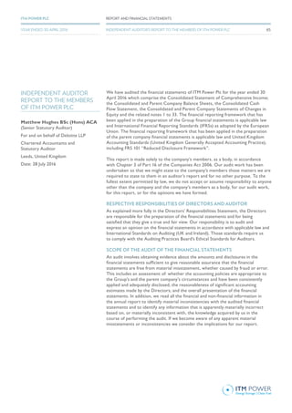 Matthew Hughes BSc (Hons) ACA
(Senior Statutory Auditor)
For and on behalf of Deloitte LLP
Chartered Accountants and
Statutory Auditor
Leeds, United Kingdom
Date: 28 July 2016
INDEPENDENT AUDITOR
REPORT TO THE MEMBERS
OF ITM POWER PLC
We have audited the financial statements of ITM Power Plc for the year ended 30
April 2016 which comprise the Consolidated Statement of Comprehensive Income;
the Consolidated and Parent Company Balance Sheets, the Consolidated Cash
Flow Statement, the Consolidated and Parent Company Statements of Changes in
Equity and the related notes 1 to 33. The financial reporting framework that has
been applied in the preparation of the Group financial statements is applicable law
and International Financial Reporting Standards (IFRSs) as adopted by the European
Union. The financial reporting framework that has been applied in the preparation
of the parent company financial statements is applicable law and United Kingdom
Accounting Standards (United Kingdom Generally Accepted Accounting Practice),
including FRS 101 “Reduced Disclosure Framework”.
This report is made solely to the company’s members, as a body, in accordance
with Chapter 3 of Part 16 of the Companies Act 2006. Our audit work has been
undertaken so that we might state to the company’s members those matters we are
required to state to them in an auditor’s report and for no other purpose. To the
fullest extent permitted by law, we do not accept or assume responsibility to anyone
other than the company and the company’s members as a body, for our audit work,
for this report, or for the opinions we have formed.
RESPECTIVE RESPONSIBILITIES OF DIRECTORS AND AUDITOR
As explained more fully in the Directors’ Responsibilities Statement, the Directors
are responsible for the preparation of the financial statements and for being
satisfied that they give a true and fair view. Our responsibility is to audit and
express an opinion on the financial statements in accordance with applicable law and
International Standards on Auditing (UK and Ireland). Those standards require us
to comply with the Auditing Practices Board’s Ethical Standards for Auditors.
SCOPE OF THE AUDIT OF THE FINANCIAL STATEMENTS
An audit involves obtaining evidence about the amounts and disclosures in the
financial statements sufficient to give reasonable assurance that the financial
statements are free from material misstatement, whether caused by fraud or error.
This includes an assessment of: whether the accounting policies are appropriate to
the Group’s and the parent company’s circumstances and have been consistently
applied and adequately disclosed; the reasonableness of significant accounting
estimates made by the Directors; and the overall presentation of the financial
statements. In addition, we read all the financial and non-financial information in
the annual report to identify material inconsistencies with the audited financial
statements and to identify any information that is apparently materially incorrect
based on, or materially inconsistent with, the knowledge acquired by us in the
course of performing the audit. If we become aware of any apparent material
misstatements or inconsistencies we consider the implications for our report.
65
REPORT AND FINANCIAL STATEMENTSITM POWER PLC
YEAR ENDED 30 APRIL 2016 INDEPENDENT AUDITOR’S REPORT TO THE MEMBERS OF ITM POWER PLC
 