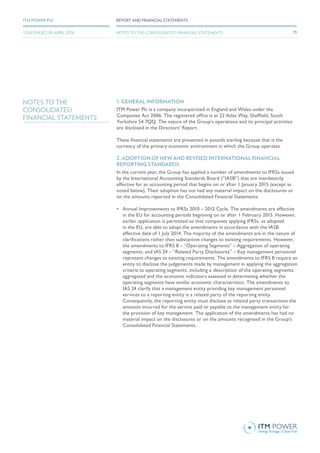 NOTES TO THE
CONSOLIDATED
FINANCIAL STATEMENTS
1. GENERAL INFORMATION
ITM Power Plc is a company incorporated in England and Wales under the
Companies Act 2006. The registered office is at 22 Atlas Way, Sheffield, South
Yorkshire S4 7QQ. The nature of the Group’s operations and its principal activities
are disclosed in the Directors’ Report.
These financial statements are presented in pounds sterling because that is the
currency of the primary economic environment in which the Group operates.
2. ADOPTION OF NEW AND REVISED INTERNATIONAL FINANCIAL
REPORTING STANDARDS
In the current year, the Group has applied a number of amendments to IFRSs issued
by the International Accounting Standards Board (“IASB”) that are mandatorily
effective for an accounting period that begins on or after 1 January 2015 (except as
noted below). Their adoption has not had any material impact on the disclosures or
on the amounts reported in the Consolidated Financial Statements.
•	 Annual Improvements to IFRSs 2010 – 2012 Cycle. The amendments are effective
in the EU for accounting periods beginning on or after 1 February 2015. However,
earlier application is permitted so that companies applying IFRSs, as adopted
in the EU, are able to adopt the amendments in accordance with the IASB
effective date of 1 July 2014. The majority of the amendments are in the nature of
clarifications rather than substantive changes to existing requirements. However,
the amendments to IFRS 8 – “Operating Segments” – Aggregation of operating
segments, and IAS 24 – “Related Party Disclosures” – Key management personnel
represent changes to existing requirements. The amendments to IFRS 8 require an
entity to disclose the judgements made by management in applying the aggregation
criteria to operating segments, including a 	description of the operating segments
aggregated and the economic indicators assessed in determining whether the
operating segments have similar economic characteristics. The amendments to
IAS 24 clarify that a management entity providing key management personnel
services to a reporting entity is a related party of the reporting entity.
Consequently, the reporting entity must disclose as related party transactions the
amounts incurred for the service paid or payable to the management entity for
the provision of key management. The application of the amendments has had no
material impact on the disclosures or on the amounts recognised in the Group’s
Consolidated Financial Statements.
71
REPORT AND FINANCIAL STATEMENTSITM POWER PLC
YEAR ENDED 30 APRIL 2016 NOTES TO THE CONSOLIDATED FINANCIAL STATEMENTS
 