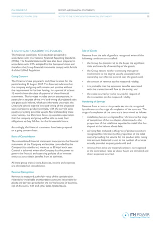 3. SIGNIFICANT ACCOUNTING POLICIES
The financial statements have also been prepared in
accordance with International Financial Reporting Standards
(IFRSs). The financial statements have also been prepared in
accordance with IFRSs adopted by the European Union and
therefore the Group financial statements comply with Article
4 of the EU IAS Regulation.
Going Concern
The Directors have prepared a cash flow forecast for the
period ending 31 August 2017. This forecast indicates that
the company and group will remain cash positive without
the requirement for further funding, for a period of at least
12 months from the date of approval of these financial
statements. The forecast includes certain assumptions, in
particular in respect of the level and timing of projected sales
and grant cash inflows, which are inherently uncertain; the
Directors believe that the level and timing of the projected
sales represent a prudent estimate, with the current sales
pipeline providing potential upside. Notwithstanding these
uncertainties, the Directors have a reasonable expectation
that the company and group will be able to meet their
obligations as they fall due, for the foreseeable future.
Accordingly, the financial statements have been prepared
on a going concern basis.
Basis of Consolidation
The consolidated financial statements incorporate the financial
statements of the Company and entities controlled by the
Company (its subsidiaries) made up to 30 April each year.
Control is achieved where the Company has the power to
govern the financial and operating policies of an investee
entity so as to obtain benefits from its activities.
All intra-group transactions, balances, income and expenses
are eliminated on consolidation.
Revenue Recognition
Revenue is measured at the fair value of the consideration
received or receivable and represents amounts receivable for
goods and services provided in the normal course of business,
net of discounts, VAT and other sales-related taxes.
Sale of Goods
Revenue from the sale of goods is recognised when all the
following conditions are satisfied:
•	 the Group has transferred to the buyer the significant
risks and rewards of ownership of the goods;
•	 the Group retains neither continuing managerial
involvement to the degree usually associated with
ownership nor effective control over the goods sold;
•	 the amount of revenue can be measured reliably;
•	 it is probable that the economic benefits associated
with the transaction will flow to the entity; and
•	 the costs incurred or to be incurred in respect of
the transaction can be measured reliably.
Rendering of Services
Revenue from a contract to provide services is recognised
by reference to the stage of completion of the contract. The
stage of completion of the contract is determined as follows:
•	 installation fees are recognised by reference to the stage
of completion of the installation, determined as the
proportion of the total time expected to install that has
elapsed at the balance sheet date;
•	 servicing fees included in the price of products sold are
recognised by reference to the proportion of the total
cost of providing the service for the product sold, taking
into account historical trends in the number of services
actually provided on past goods sold; and
•	 revenue from time and material contracts is recognised
at the contractual rates as labour hours are delivered and
direct expenses incurred.
73
REPORT AND FINANCIAL STATEMENTSITM POWER PLC
YEAR ENDED 30 APRIL 2016 NOTES TO THE CONSOLIDATED FINANCIAL STATEMENTS
 