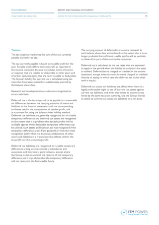 Taxation
The tax expense represents the sum of the tax currently
payable and deferred tax.
The tax currently payable is based on taxable profit for the
year. Taxable profit differs from net profit as reported in
the income statement because it excludes items of income
or expense that are taxable or deductible in other years and
it further excludes items that are never taxable or deductible.
The Group’s liability for current tax is calculated using tax
rates that have been enacted or substantively enacted by
the balance sheet date.
Research and development tax credits are recognised on
an accruals basis.
Deferred tax is the tax expected to be payable or recoverable
on differences between the carrying amounts of assets and
liabilities in the financial statements and the corresponding
tax bases used in the computation of taxable profit, and
is accounted for using the balance sheet liability method.
Deferred tax liabilities are generally recognised for all taxable
temporary differences and deferred tax assets are recognised
to the extent that it is probable that taxable profits will be
available against which deductible temporary differences can
be utilised. Such assets and liabilities are not recognised if the
temporary difference arises from goodwill or from the initial
recognition (other than in a business combination) of other
assets and liabilities in a transaction that affects neither the
tax profit nor the accounting profit.
Deferred tax liabilities are recognised for taxable temporary
differences arising on investments in subsidiaries and
associates, and interests in joint ventures, except where
the Group is able to control the reversal of the temporary
difference and it is probable that the temporary difference
will not reverse in the foreseeable future.
The carrying amount of deferred tax assets is reviewed at
each balance sheet date and reduced to the extent that it is no
longer probable that sufficient taxable profits will be available
to allow all or part of the asset to be recovered.
Deferred tax is calculated at the tax rates that are expected
to apply in the period when the liability is settled or the asset
is realised. Deferred tax is charged or credited in the income
statement, except when it relates to items charged or credited
directly to equity, in which case the deferred tax is also dealt
with in equity.
Deferred tax assets and liabilities are offset when there is a
legally enforceable right to set off current tax assets against
current tax liabilities, and when they relate to income taxes
levied by the same taxation authority, and the Group intends
to settle its current tax assets and liabilities on a net basis.
75
REPORT AND FINANCIAL STATEMENTSITM POWER PLC
YEAR ENDED 30 APRIL 2016 NOTES TO THE CONSOLIDATED FINANCIAL STATEMENTS
 