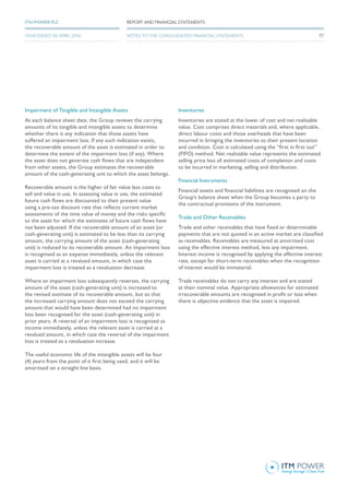 Impairment of Tangible and Intangible Assets
At each balance sheet date, the Group reviews the carrying
amounts of its tangible and intangible assets to determine
whether there is any indication that those assets have
suffered an impairment loss. If any such indication exists,
the recoverable amount of the asset is estimated in order to
determine the extent of the impairment loss (if any). Where
the asset does not generate cash flows that are independent
from other assets, the Group estimates the recoverable
amount of the cash-generating unit to which the asset belongs.
Recoverable amount is the higher of fair value less costs to
sell and value in use. In assessing value in use, the estimated
future cash flows are discounted to their present value
using a pre-tax discount rate that reflects current market
assessments of the time value of money and the risks specific
to the asset for which the estimates of future cash flows have
not been adjusted. If the recoverable amount of an asset (or
cash-generating unit) is estimated to be less than its carrying
amount, the carrying amount of the asset (cash-generating
unit) is reduced to its recoverable amount. An impairment loss
is recognised as an expense immediately, unless the relevant
asset is carried at a revalued amount, in which case the
impairment loss is treated as a revaluation decrease.
Where an impairment loss subsequently reverses, the carrying
amount of the asset (cash-generating unit) is increased to
the revised estimate of its recoverable amount, but so that
the increased carrying amount does not exceed the carrying
amount that would have been determined had no impairment
loss been recognised for the asset (cash-generating unit) in
prior years. A reversal of an impairment loss is recognised as
income immediately, unless the relevant asset is carried at a
revalued amount, in which case the reversal of the impairment
loss is treated as a revaluation increase.
The useful economic life of the intangible assets will be four
(4) years from the point of it first being used, and it will be
amortised on a straight line basis.
Inventories
Inventories are stated at the lower of cost and net realisable
value. Cost comprises direct materials and, where applicable,
direct labour costs and those overheads that have been
incurred in bringing the inventories to their present location
and condition. Cost is calculated using the “first in first out”
(FIFO) method. Net realisable value represents the estimated
selling price less all estimated costs of completion and costs
to be incurred in marketing, selling and distribution.
Financial Instruments
Financial assets and financial liabilities are recognised on the
Group’s balance sheet when the Group becomes a party to
the contractual provisions of the instrument.
Trade and Other Receivables
Trade and other receivables that have fixed or determinable
payments that are not quoted in an active market are classified
as receivables. Receivables are measured at amortised cost
using the effective interest method, less any impairment.
Interest income is recognised by applying the effective interest
rate, except for short-term receivables when the recognition
of interest would be immaterial.
Trade receivables do not carry any interest and are stated
at their nominal value. Appropriate allowances for estimated
irrecoverable amounts are recognised in profit or loss when
there is objective evidence that the asset is impaired.
77
REPORT AND FINANCIAL STATEMENTSITM POWER PLC
YEAR ENDED 30 APRIL 2016 NOTES TO THE CONSOLIDATED FINANCIAL STATEMENTS
 