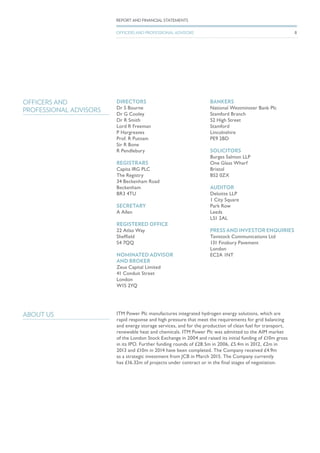 DIRECTORS
Dr S Bourne
Dr G Cooley
Dr R Smith
Lord R Freeman
P Hargreaves
Prof. R Putnam
Sir R Bone
R Pendlebury
REGISTRARS
Capita IRG PLC
The Registry
34 Beckenham Road
Beckenham
BR3 4TU
SECRETARY
A Allen
REGISTERED OFFICE
22 Atlas Way
Sheffield
S4 7QQ
NOMINATED ADVISOR
AND BROKER
Zeus Capital Limited
41 Conduit Street
London
W1S 2YQ
BANKERS
National Westminster Bank Plc
Stamford Branch
52 High Street
Stamford
Lincolnshire
PE9 2BD
SOLICITORS
Burges Salmon LLP
One Glass Wharf
Bristol
BS2 0ZX
AUDITOR
Deloitte LLP
1 City Square
Park Row
Leeds
LS1 2AL
PRESS AND INVESTOR ENQUIRIES
Tavistock Communications Ltd
131 Finsbury Pavement
London
EC2A 1NT
OFFICERS AND
PROFESSIONAL ADVISORS
ABOUT US ITM Power Plc manufactures integrated hydrogen energy solutions, which are
rapid response and high pressure that meet the requirements for grid balancing
and energy storage services, and for the production of clean fuel for transport,
renewable heat and chemicals. ITM Power Plc was admitted to the AIM market
of the London Stock Exchange in 2004 and raised its initial funding of £10m gross
in its IPO. Further funding rounds of £28.5m in 2006, £5.4m in 2012, £2m in
2013 and £10m in 2014 have been completed. The Company received £4.9m
as a strategic investment from JCB in March 2015. The Company currently
has £16.32m of projects under contract or in the final stages of negotiation.
8
REPORT AND FINANCIAL STATEMENTS
OFFICERS AND PROFESSIONAL ADVISORS
 