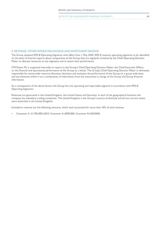 5. REVENUE, OTHER OPERATING INCOME AND INVESTMENT INCOME
The Group adopted IFRS 8 Operating Segments with effect from 1 May 2009. IFRS 8 requires operating segments to be identified
on the basis of internal reports about components of the Group that are regularly reviewed by the Chief Operating Decision
Maker to allocate resources to the segments and to assess their performance.
ITM Power Plc is organised internally to report to the Group’s Chief Operating Decision Maker, the Chief Executive Officer,
on the financial and operational performance of the Group as a whole. The Group’s Chief Operating Decision Maker is ultimately
responsible for entity-wide resource allocation decisions and evaluates the performance of the Group on a group wide basis
and any elements within it on a combination of information from the executives in charge of the Group and Group financial
information.
As a consequence of the above factors the Group has one operating and reportable segment in accordance with IFRS 8
Operating Segments.
Revenues are generated in the United Kingdom, the United States and Germany. In each of the geographical locations the
company has subsidiary trading companies. The United Kingdom is the Group’s country of domicile and all non-current assets
were domiciled in the United Kingdom.
Included in revenue are the following amounts, which each accounted for more than 10% of total revenue:
•	 Customer A	 £1,703,000 (2015: Customer A £878,000; Customer B £569,000)
80
REPORT AND FINANCIAL STATEMENTS
NOTES TO THE CONSOLIDATED FINANCIAL STATEMENTS
 