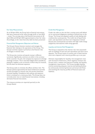 Fair Value Measurements
As at 30 April 2016, the Group had no financial instruments
that were measured at fair value through profit or loss (2015
– none). The carrying value of all financial instruments at 30
April 2016 and 30 April 2015 approximated to their fair value.
Accordingly, no fair value hierarchy table has been presented.
Financial Risk Management Objectives and Policies
The Group’s finance function monitors and manages the
financial risks relating to the operations of the Group. The
Group’s activities expose it primarily to the financial risks
of changes in interest rates.
The Group also receives and spends money in different
currencies. Significantly, contracts are often in the currency
of the customer. As such, the company has exposure to foreign
exchange variation. This is naturally hedged where possible by
paying for supplies in the currencies in which they are invoiced,
but this does not eliminate exposure.
The Group seeks to minimise the effects of these risks. The
Group’s policies approved by the board of Directors provide
written principles on interest rate risk and the investment
of excess liquidity. Compliance with policies and exposure
limits is reviewed on a continuous basis. The Group does not
currently enter into or trade financial instruments, including
derivative financial instruments.
The treasury activities are reported quarterly to the
Group’s Board.
Credit Risk Management
Credit risk refers to the risk that a counter party will default
on its contractual obligations resulting in financial loss to the
Group. The Group has adopted a policy of only dealing with
creditworthy counterparties. The credit risk of liquid funds
(cash, cash equivalents and short-term deposits) is limited
because the counterparties are banks with high credit-ratings
assigned by international credit-rating agencies.
Liquidity and Interest Risk Management
The Group is exposed to the interest rate risks associated
with its holdings of cash and cash equivalents and short-term
deposits. The Group invests its excess cash in fixed interest
short-term deposits with maturity profiles up to one year.
Ultimate responsibility for liquidity risk management rests
with the board of Directors, which regularly monitors the
Group’s short, medium and long-term funding, and liquidity
management requirements. The Group manages liquidity
risk by maintaining adequate reserves and banking facilities
by continuously monitoring forecast and actual cash flows
and matching the maturity profiles of financial assets and
liabilities.
98
REPORT AND FINANCIAL STATEMENTS
NOTES TO THE CONSOLIDATED FINANCIAL STATEMENTS
 