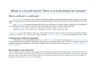 What	is	a	Credit	Score?	How	is	it	Calculated	in	Canada?	
What is a credit score vs. a credit report?
A credit report is a summary of how you pay your financial obligations, and has information based on what you have done in
the past. It lets borrowers see your borrowing activity and payment history. Some of the information is used to determine your credit
score.
Your credit score is a number determined based off of your credit report. It is used by lenders to determine the likelihood that
you will repay your future debt. Your credit score can read anywhere from a low near 300 to almost a high 900.
If someone’s score is 580, it means that “580 people out of 850 are likely to repay their debt.”
If someone’s score is 780, it means that “780 people out of 850 are likely to repay their debt.”
5 specific factors go into determining a credit score. These factors are based on what someone does or doesn’t do with the credit they
already have available. That is why the score changes frequently. See following page / table for a detailed breakdown of the 5 factors.
Is knowing your credit score important?
Your credit score can be determined by both Equifax and Trans Union for a fee. You can also use a free credit score estimator
to find out what your score might be. Some people really want to know what their credit score is. However, it changes frequently so be
prepared. Knowing your approximate credit score is important and can be done for free. It allows you to spot concerns, inaccuracies,
and potential fraud.
How to improve your credit score:
The best things you can do to improve your credit score are to manage your money wisely using a realistic spending plan and to deal
with your debts. Despite what some might claim, there is no quick-fix for factual but negative information on your credit report. Time
and living within your means are what it takes to improve your credit rating. However, in some situations there may be a couple of
things you can do to improve your score more quickly.
 