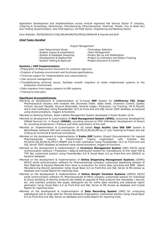 Application Development and Implementation across vertical segments like Service Sector IT Industry,
(Clearing & Forwarding, Advertising), Manufacturing (Pharmaceutical, Chemical, Textile, Iron & Steel etc)
and Trading (Export/Import, Sea Food Agency), Oil Field Sector, Engineering and Banking Sector.
Core Modules: PO/OE/ED/IC/LT/QC/AR/AP/AM/PJC/PM/GL/WMS/HR & Payroll and ALM
Chief Tasks Handled
Project Management
-User Requirement Study -Technology Selection
-System Layout & presentation -Team Management
-System & Database Designing -Project Set up and Stabilization
-Development & Deployment -Project Co-ordination and Status Tracking
-System Testing & Approval -Project Execution & Control
Systems / ERP Implementation
Preparation of Requirement Document for customer approval.
Creation of business environment and functional specifications.
Technical support for implementation and customizations.
User account management
Troubleshooting technical issues; facilitate smooth migration of newly implemented systems to the
production environment.
Data migration from legacy systems to ERP systems.
Training to end-users.
Significant Accomplishments
Working on development & implementation of In-house ERP System for LifePharma FZE, Dubai
Pharmaceutical industry with modules like (Purchase Order, Sales Order, Inventory Control, Quality
Control, Account Payable, Account Receivable, General Ledger, Production, Lot Tracking, HR & Payroll)
and E-mail notification Using PowerBuilder 10.5 as Front-end and SQL Server 2005 database as backend
using stored procedure, triggers & functions.
Worked on Banking Domain, Asset Liability Management System developed in Power Builder 10.0v.
Worked on development & customization of Well Management System (WMS), exclusively developed for
Oilfield Services Co. in Muscat (OMAN), providing services to PDO (Petroleum Development of Oman)
for recording temperature / Pressure and other parameters of the well.
Worked on Implementation & Customization of US based Sage AccPac Line 500 ERP System &
BatchMaster Software ERP with modules like OE,PO,IC,AP,AR,AM,GL,LT (Lot Tracking) & Project and Job
Costing as functional & technical consultants.
Worked on the development & implementation of Exdox ERP System (Export Documentation) for reputed
Pharmaceuticals industry & Export/Import Trading organization with modules like
PO,SO,IC,QC,AP,AR,GL,PM,LT,HR&PR and E-mail notification Using PowerBuilder 10.5 as Front-end and
SQL Server 2005 database as backend using stored procedure, triggers & functions.
Worked on the development & implementation of Inventory Management System (IMS) RS232 serial
communication software / Production / Sales & Distribution System for manufacturer of Iron steel TOR &
TMT Bar customized solution Using PowerBuilder 6.0 & Visual Basic 6.0 as Front-End and ORACLE as
backend database.
Worked on the development & implementation of Online Dispensing Management Systems (ODMS)
RS232 serial communication software for Pharmaceuticals company customized dispensing solution of
Raw Materials & Packing Materials from store to production for online data recording and BMR (Batch
Manufacturing Record) generation Using Visual Basic 6.0 as Front-End and SQL Server & MS Access as
database and Crystal Report for reporting tools.
Worked on the development & implementation of Online Weight Variation Systems (OWVS) RS232
serial communication software for Pharmaceuticals & FMCG company customized solution for Individual
& Group Sampling of pharma products like tablets & capsules & Food products like chocolates / biscuits
etc. and cosmetic products like soaps, detergents etc for online data recording and statistical report
generation Using Visual Basic 6.0 as Front-End and SQL Server & MS Access as database and Crystal
Report for reporting tools.
Worked on the development & implementation of Data Recording System (DRS) for conducting
pathological test & vitals data for Clinical Research Organization customized solution Using Visual Basic
6.0 as Front-End and SQL Server as database and Crystal Report for reporting tools.
 