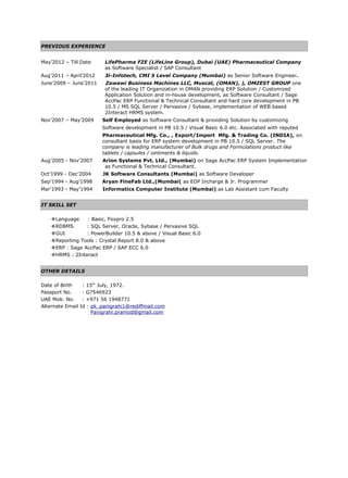 PREVIOUS EXPERIENCE
May’2012 – Till Date LifePharma FZE (LifeLine Group), Dubai (UAE) Pharmaceutical Company
as Software Specialist / SAP Consultant
Aug’2011 – April’2012 3i-Infotech, CMI 5 Level Company (Mumbai) as Senior Software Engineer.
June’2009 – June’2011 Zawawi Business Machines LLC, Muscat, (OMAN), ), OMZEST GROUP one
of the leading IT Organization in OMAN providing ERP Solution / Customized
Application Solution and in-house development, as Software Consultant / Sage
AccPac ERP Functional & Technical Consultant and hard core development in PB
10.5 / MS SQL Server / Pervasive / Sybase, implementation of WEB based
2Interact HRMS system.
Nov’2007 – May’2009 Self Employed as Software Consultant & providing Solution by customizing
Software development in PB 10.5 / Visual Basic 6.0 etc. Associated with reputed
Pharmaceutical Mfg. Co., , Export/Import Mfg. & Trading Co. (INDIA), on
consultant basis for ERP system development in PB 10.5 / SQL Server. The
company is leading manufacturer of Bulk drugs and Formulations product like
tablets / capsules / ointments & liquids.
Aug’2005 - Nov’2007 Arion Systems Pvt. Ltd., (Mumbai) on Sage AccPac ERP System Implementation
as Functional & Technical Consultant.
Oct’1999 - Dec’2004 JK Software Consultants (Mumbai) as Software Developer
Sep’1994 - Aug’1998 Aryan FineFab Ltd.,(Mumbai( as EDP Incharge & Jr. Programmer
Mar’1993 - May’1994 Informatics Computer Institute (Mumbai) as Lab Assistant cum Faculty
IT SKILL SET
Language : Basic, Foxpro 2.5
RDBMS : SQL Server, Oracle, Sybase / Pervasive SQL
GUI : PowerBuilder 10.5 & above / Visual Basic 6.0
Reporting Tools : Crystal Report 8.0 & above
ERP : Sage AccPac ERP / SAP ECC 6.0
HRMS : 2Interact
OTHER DETAILS
Date of Birth : 15th
July, 1972.
Passport No. : G7546923
UAE Mob. No. : +971 56 1948771
Alternate Email Id : pk_panigrahi1@rediffmail.com
Panigrahi.pramod@gmail.com
 