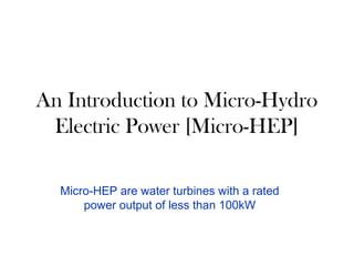 An Introduction to Micro-Hydro
Electric Power [Micro-HEP]
Micro-HEP are water turbines with a rated
power output of less than 100kW
 