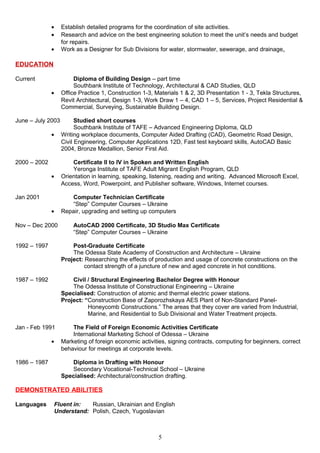 • Establish detailed programs for the coordination of site activities.
• Research and advice on the best engineering solution to meet the unit’s needs and budget
for repairs.
• Work as a Designer for Sub Divisions for water, stormwater, sewerage, and drainage.
EDUCATION
Current Diploma of Building Design – part time
Southbank Institute of Technology, Architectural & CAD Studies, QLD
• Office Practice 1, Construction 1-3, Materials 1 & 2, 3D Presentation 1 - 3, Tekla Structures,
Revit Architectural, Design 1-3, Work Draw 1 – 4, CAD 1 – 5, Services, Project Residential &
Commercial, Surveying, Sustainable Building Design.
June – July 2003 Studied short courses
Southbank Institute of TAFE – Advanced Engineering Diploma, QLD
• Writing workplace documents, Computer Aided Drafting (CAD), Geometric Road Design,
Civil Engineering, Computer Applications 12D, Fast test keyboard skills, AutoCAD Basic
2004, Bronze Medallion, Senior First Aid.
2000 – 2002 Certificate II to IV in Spoken and Written English
Yeronga Institute of TAFE Adult Migrant English Program, QLD
• Orientation in learning, speaking, listening, reading and writing. Advanced Microsoft Excel,
Access, Word, Powerpoint, and Publisher software, Windows, Internet courses.
Jan 2001 Computer Technician Certificate
“Step” Computer Courses – Ukraine
• Repair, upgrading and setting up computers
Nov – Dec 2000 AutoCAD 2000 Certificate, 3D Studio Max Certificate
“Step” Computer Courses – Ukraine
1992 – 1997 Post-Graduate Certificate
The Odessa State Academy of Construction and Architecture – Ukraine
Project: Researching the effects of production and usage of concrete constructions on the
contact strength of a juncture of new and aged concrete in hot conditions.
1987 – 1992 Civil / Structural Engineering Bachelor Degree with Honour
The Odessa Institute of Constructional Engineering – Ukraine
Specialised: Construction of atomic and thermal electric power stations.
Project: “Construction Base of Zaporozhskaya AES Plant of Non-Standard Panel-
Honeycomb Constructions.” The areas that they cover are varied from Industrial,
Marine, and Residential to Sub Divisional and Water Treatment projects.
Jan - Feb 1991 The Field of Foreign Economic Activities Certificate
International Marketing School of Odessa – Ukraine
• Marketing of foreign economic activities, signing contracts, computing for beginners, correct
behaviour for meetings at corporate levels.
1986 – 1987 Diploma in Drafting with Honour
Secondary Vocational-Technical School – Ukraine
Specialised: Architectural/construction drafting.
DEMONSTRATED ABILITIES
Languages Fluent in: Russian, Ukrainian and English
Understand: Polish, Czech, Yugoslavian
5
 