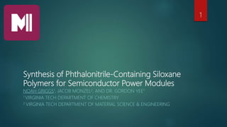 Synthesis of Phthalonitrile-Containing Siloxane
Polymers for Semiconductor Power Modules
NOAH GRIGGS1, JACOB MONZEL2, AND DR. GORDON YEE1
1 VIRGINIA TECH DEPARTMENT OF CHEMISTRY
2 VIRGINIA TECH DEPARTMENT OF MATERIAL SCIENCE & ENGINEERING
1
 