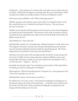 10
Zaid bored… as he’s pating on 6 sword out side as the gloves are moving to become
one blade.. The lifin lick the fingers on the blade alike the way he determined:“Oh!!I
thought that would be the morality and laws of whom is holding the swords”
Zaid cautious about old lifin’s staff: “What a charming creature”
Old lifin arrogant,as the old man touch on the staffas its change the shape:“Look
like yound but know a lot.. Indeed the devilknief of honour .. The once source
memory of creatures…”
Old lifin are moving the staff between the smoke,innocent as the smoke changing to
any shape that the words describe:“This creature eat the souls of weakness creature,
transform the body,classfication also split out the cell and basically the kneif also the
highest ancient levyon”
Zaid indifference:“uhm..hum..hm”
Old black-lifin mischievous: “Soulsplit-apart.. Biology Natural cut A-half.. More over,
The sharpness of creature can create the concepts and rearchitecture the creature’s
emotion through tweaking the intuition and destroyingthe living cell.. All of them
happened just once perfect cut then I get uncountable slaves”
Zaid open the books, walk to left then right just like the old but young and open the
note book.It’s filled with the written characters which are difficult to read.. each
characterlike drawing not writing..he just take a quick-look and surprised: “ah!!A…
oh..The rule No.6 .. chapter6… line 66…”
Seem little bit shocked to him:“You should know what is limit of Lifin-kind..That’s
something youcannot touchingalso controling its”
Zaid suspicious: “What the beautifulcreature, strong but sin.. as the perspecitive view
of the ocean’s guardian,youare sin..”
Old black-lifin ecstatic:“here is what you wish for…”
He added more:“Love the sound..” as the bunch of centipedes are reaching out on
the ground,eating to the brain of the death body… As the lifin seem to fade away in
the curtain of weird smoke. Zaid sensed that the feeling like tearing apart by the
mirage and slowly riping aways the sense
 