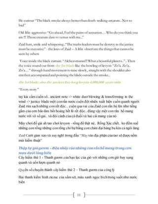 11
He curious “The black smoke always betterthan death-walking-creature..Not so
bad”
Old lifin aggressive:“Go ahead, Feelthe pains of sensation… Who do you think you
are !!! Those creature dare to versus with me..”
Zaid hurt, smile and whispering..“The trashs leaders must be destroy as the justice
must be executive” - the laws of Zaid – A lifin observate the things that cannotbe
seen by others
Voice inside the black curtain: “Alchezomaran!!!What a beautiful planets..”..Then
the voice sound out from the 1st blade like the howling of levyon “Zo’a. Zo’a..
Zo’a…” through hand movement to raise slowly, straight with the shoulder also
strethen accompaniedand pointing the blade outside the smoke..
the 1st blade: also the ancient live-longlevyon 4,000,000 years olds
“Every story ”
tay kia cầm cuốn sổ.. ancient note -> white dust blowing & transforming in the
wind -> justice blade một conrắn nước cuộn đột nhiên xuất hiện cuốn quanh người
Zaid rửa sạch những con rết độc .. cuộn qua vai của Zaid con rắn hú lên như tiếng
gầm của cơn bão làm hốt hoảng hết lũ rết độc.. đúng vậy một con rắn hổ mang
nước với vô số gai.. và đôi cánh của cá đuối và hai cái mang của nó
Mày chơi đồ giả ah tao chơi levyon –rồng đồ thật nè.. Rồng Xác chết.. ko đếm xuể
những con rồng những conrồng chỉ bự bằng con chim đại bàng bu kín cả ngôi làng
Zaid Cười gian xảo và suy nghĩ trong đầu “Mày vào địa phận của tao sẽ được nếm
mùi kiếm thuật”
Thập tự giá gươm – điệu nhảy của những con rắn hỗ mang trong cơn
mưa dưới lòng biển
Cây kiếm thứ 1 - Thanh gươm của bạo lực của gió với những cơn gió bay xung
quanh và uốn lượn quanh nó
Quyển sổ chuyển thành cây kiếm thứ 2 – Thanh gươm của công lý
Hai thanh kiếm hình ziczac của sấm sét, màu xanh ngọc bíchtrong suốt như nước
biển
 