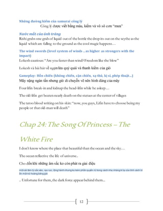 12
Những đường kiếm của samurai công lý
Công lý được viết bằng máu, kiếm và vô sô cơn “mưa”
Nước mắt của ánh trăng
Rishi grabs one grab of liquid out of the bottle the drop its out on the scythe as the
liquid which are falling to the ground as the cool magic happens…
The wind swords (level system of winds .. as higher as strongers with the
impact)
Lokesh cautious:“Are you faster than wind? Freedom like the blow”
Lokesh và bài hát về ngọnlửa quỷ quái và thanh kiếm của gió
Gameplay: Hỗn chiến (không chiến, cận chiến, xạ thủ, kị sỉ, phép thuật…)
Mây nặng ngàn tấn nhưng gió di chuyễn vẽ nên hình dáng của mây
Four lifin break-in and kidnap the head-lifin while he asleep…
The old-lifin get beaten nearly death on the statues at the centerof villages
The tatoo blood writing on his skin: “now,you guys, Lifin have to choose being my
people or that old-man will death”
Chap 24:The SongOfPrincess –The
White Fire
I don’t know where the place that beautiful than the ocean and the sky…
The ocean reflective the life of universe..
Cho đến khi những âm sắc ko còn phát ra giai điệu
mộtcái tâm lý sắc xảo, rạo rực, lộng hành nhưng ko kém phần quyến rũ trong cách nhẹ nhàng kì lạ của tính cách bí
ẩn mộtnử hoàng băng giá
.. Unfortune for them,the dark force appearbehind them...
 