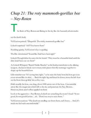 3
Chap 21: The roty mammoth-gorillas bee
– Ney-Roten
The flock of Ney-Rotensare flirting in the sky like the buzzard,whom marks
on the death-body
Vel Gavion pained:“Disgusful- The stinky mammothgorillas bee”
Lokesh surprised: “oh!!!You know them”
Nodding quitely, Vel Gavion’s Eye is sparling
The lifin determined“Sound like Zaid have been right”
Lokesh Thoughtfulas he cares the his beard:“They must be a beautiful-kind until the
dirty knief have cut-on-them”
As Lokesh Whispers “Baroh Tiskila Mazeka” as the feathertransform to the alluring
weapon..the leaves break-out to many mini-pieces then fly-rearrange togetherto
shape-up the beautiful bow
Lifin mischievous “It’s saving time right..” as he raise the hairy bow(thebow get ooze
cover around like its skin) … Back the right-leg and kneel its down,move the left-foot
on the front then up little bits at five toes.
Hold steadily the bow, one drag,shoot 1000 arrow out of the bow..Uncountable
arrow like the magic rain which fall to the sky and puncture the Ney-Rotens..
However,there aren’t effect applied on them
Look at the aggressive – Ney Rotten,Lokesh are scratching the moret’s head:“It not
good,Its not good Gavion …ah.. There’s no way to save them..”
Vel Gavion cautious: “The death are smelling out from them,such heavy… And,It’s
made me feel such uncomfortable”
 