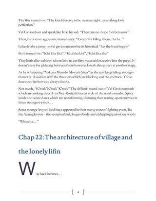 4
The lifin turned-on:“The kniefdeserve to be treasure right.. everything look
perfection”
Vel Gavion hurt and speak like little bit sad: “There are no-hope forthem now”
Then,the levyon aggressive immediately:“Except forkilling them...ha ha.. ”
Lokesh take a jump-on vel gavion meanwhie its histerical: “Let the hunt begins”
Both turned-on :“Khà kha khà”,“Khà kha khà”,“Khà kha khà”
They both alike vultures whom love to eat dirty meat and excessive bite the preys. It
doesn’t easy for glidering between them howeverlokesh always stay at anotherstage..
As he whispering “Valozea Menoba Movesh Sikas” as the rain keep falling stronger
than ever. Associate with the thunders which are blacking-out the enemies..Those
dares stay-in their way always deaths.
Not much, “K’roak’K’roak’ K’roak” The difficult sound out of Vel Gavion mouth
which are striking directly to Ney-Rotten’s face as style of the wind tornado..Space
inside the twisted area which are transforming,distoringthen tearing-apartenemies in
those strongest winds….
Some strange-levyon-kindhave appeared in their messy zone of fighting evers, like
the Azarag levyon - the scorpion bird, longest body and a(clapping) pairof ray winds
“Whatcha….”
Chap22:Thearchitectureofvillageand
thelonelylifin
Way back in times…
 