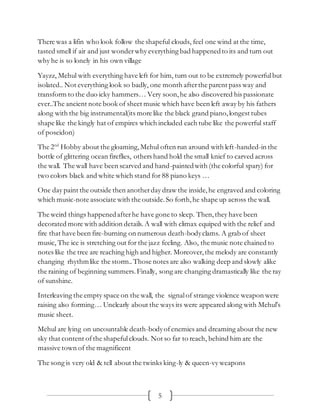 5
There was a lifin who look follow the shapeful clouds, feel one wind at the time,
tasted smell if air and just wonderwhy everything bad happenedto its and turn out
why he is so lonely in his own village
Yayzz, Mehul with everything have left for him, turn out to be extremely powerfulbut
isolated.. Not everything look so badly, one month afterthe parent pass way and
transform to the duo icky hammers… Very soon,he also discovered his passionate
ever..The ancient note book of sheet music which have been left away by his fathers
along with the big instrumental(its more like the black grand piano,longest tubes
shape like the kingly hat of empires which included each tube like the powerful staff
of poseidon)
The 2nd
Hobby about the gloaming,Mehul often run around with left-handed-in the
bottle of glittering ocean fireflies, others hand hold the small knief to carved across
the wall. The wall have been scarved and hand-paintedwith (the colorful spary) for
two colors black and white which stand for 88 piano keys …
One day paint the outside then anotherday draw the inside,he engraved and coloring
which music-note associate with the outside.So forth,he shape up across the wall.
The weird things happenedafterhe have gone to sleep. Then,they have been
decorated more with addition details. A wall with climax equiped with the relief and
fire that have been fire-burning on numerous death-bodyclams. A grab of sheet
music, The ice is stretching out for the jazz feeling. Also, the music note chained to
notes like the tree are reaching high and higher. Moreover,the melody are constantly
changing rhythmlike the storm..Those notes are also walking deep and slowly alike
the raining of beginning summers. Finally, song are changing dramastically like the ray
of sunshine.
Interleaving the empty space on the wall, the signalof strange violence weapon were
raising also forming… Unclearly about the ways its were appeared along with Mehul’s
music sheet.
Mehul are lying on uncountable death-bodyofenemies and dreaming about the new
sky that content ofthe shapefulclouds. Not so far to reach, behind him are the
massive town of the magnificent
The song is very old & tell about the twinks king-ly & queen-vy weapons
 