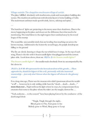 7
Village outside: The shapphire mushroom villageof corlals
The place fullfilled absolutely with mushrooms, corals and ocean plants building also
scence.The mushroom architecture with diversity layers is home building of Lifin.
The mainstream architect made up with circle, leaves, sidestep and spiral…
…
The bunches of lights are projecting to the messy areas then shutdown..Due to the
messy happening in the place and shout out the difference that what need to be
mentioning.The wind blows to the night region then vanished away by the wood
bogey of the swamp
The sound like uncountable winds that are howling then reaching out across the
brown swamp.. Additionalto the horrorthe wood bogey,the purple dewdrop are
falling to the ground
The fire are slowly drawing to shape the star which have 6 wings. At the top of each
wing, There is the slot with 6 frozen candle lights that plugged around the centers
place-able.. Look from above,there are 39(13 x 3) the frozen candle lights*
The frozen candle lights*: the candle made absolutely from ice accompaniedby the
fire above its
39 (13 x 3) # 40: 40 represent for the herculeandoor of the goods…Then
opposite its, thankfor higest of the evil.. personify with the immortal
mastership…just only don’t knowwhat the higest off whomin the gloomy
manor
For a long time ago, There was the creature who didn’t passionate about the wealth
“at all”… however, he is only smiling while hear the “death… death… death…”
more than ever .. Night without the light where he stays, he compassionate those
creatures that come to the place where the rulers are the naughy demon fire …
“Yeah,welcome… to the concert” have been playing forever by the conductor ofthe
death angelchoir:
“Tingle, Tingle through the night..
Blood gone to Fire, Tear gone to Ice
Melody gone to Wind, Sleep gone to Loop
 