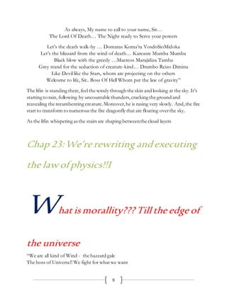 8
As always, My name to call to your name, Sir…
The Lord Of Death… The Night ready to Serve your powers
Let’s the death walk-by … Domaras Koma’ra VosdoSioMidoka
Let’s the blizzard from the wind of death… Kareasre Mumba Mumba
Black blow with the greedy …Macreos Marajidiza Tamba
Grey stand for the seduction of creature-kind… Drumbo Reizo Dimina
Like Devil like the Stars, whom are projecting on the others
Welcome to life, Sir.. Boss Of Hell Whom put the law of gravity”
The lifin is standing there,feel the windy through the skin and looking at the sky. It’s
starting to rain, following by uncountable thunders, cracking the ground and
reavealing the recumbenting creature.Moreover,he is rasing very slowly. And,the fire
start to transform to numerous the fire dragonfly that are floating overthe sky.
As the lifin whispering as the stairs are shaping betweenthe cloud layers
Chap 23:We’re rewriting and executing
the lawofphysics!!I
Whatismorallity??? Till the edge of
the universe
“We are all kind of Wind - the hazzard gale
The boss of Universe!! We fight for what we want
 