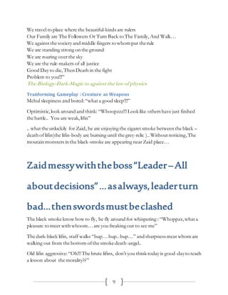 9
We travel to place where the beautiful-kinds are rulers
Our Family are The Followers Or Turn Back to The Family, And Walk…
We against the society and middle fingers to whom put the rule
We are standing strong on the ground
We are roaring over the sky
We are the rule-makers of all justice
Good Day to die, Then Death in the fight
Problem to you!!!”
The Biology-Dark-Magic to against the law of physics
Tranforming Gameplay : Creature as Weapons
Mehul sleepiness and bored:“what a good sleep!!!”
Optimistic,look around and think: “Whoopzzz!!!Look like others have just finihed
the battle.. You are weak,lifin”
.. what the unluckily for Zaid, he are enjoying the cigaret smoke between the black –
death of lifin(the lifin-body are burning until the grey-relic ).. Without noticing, The
moutain monsters in the black-smoke are appearing near Zaid place…
Zaidmessywiththeboss“Leader–All
aboutdecisions”…asalways,leaderturn
bad…thenswordsmustbeclashed
The black smoke know how to fly, he fly around for whispering : “Whoppzz, what a
pleasure to meet with whoom… are you freaking out to see me”
The dark-black lifin, staff walks “bup… bup.. bup…” and sharpness meat whom are
walking out from the bottom ofthe smoke death-angel..
Old lifin aggressive:“Oh!!!The brute lifins, don’t you think today is good-dayto teach
a lesson about the morality??”
 