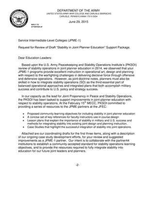 Service Intermediate-Level Colleges (JPME-1)
Request for Review of Draft “Stability in Joint Planner Education” Support Package.
Dear Education Leaders:
Based upon the U.S. Army Peacekeeping and Stability Operations Institute’s (PKSOI)
review of stability operations in joint planner education in 2014, we observed that your
JPME-1 programs provide excellent instruction in operational art, design and planning
with respect to the warfighting challenges in delivering decisive force through offensive
and defensive operations. However, as joint doctrine notes, planners must also be
skilled in how to integrate stability operations (SO) as the third essential part of
balanced operational approaches and integrated plans that both accomplish military
success and contribute to U.S. policy and strategy success.
In our capacity as the lead for Joint Proponency in Peace and Stability Operations,
the PKSOI has been tasked to support improvements in joint planner education with
respect to stability operations. At the February 15th
MECC, PKSOI committed to
providing a series of resources to the JPME partners at the JFEC:
 Proposed community learning objectives for including stability in joint planner education
 A concise set of key references for faculty instructors use in course design
 Lesson plans that explain the importance of stability in military and U.S. success and
methods for integrating stability into existing joint design and planning instruction.
 Case Studies that highlight the successful integration of stability into joint operations.
Attached are our coordinating drafts for the first three items, along with a description
of our ongoing case study development efforts, for your review and suggested
improvements as a JPME-1 partner. Our intent is to collaborate with the partner44
institutions to establish a community-accepted standard for stability operations learning
objectives, and to provide the resources required to fully integrate stability into
education for our future joint leaders and planners.
-2-
June 29, 2015
CARLISLE, PENNSYLVANIA 17013-5054
UNITED STATES ARMY WAR COLLEGE AND CARLISLE BARRACKS
REPLY TO
ATTENTION OF
DEPARTMENT OF THE ARMY
 